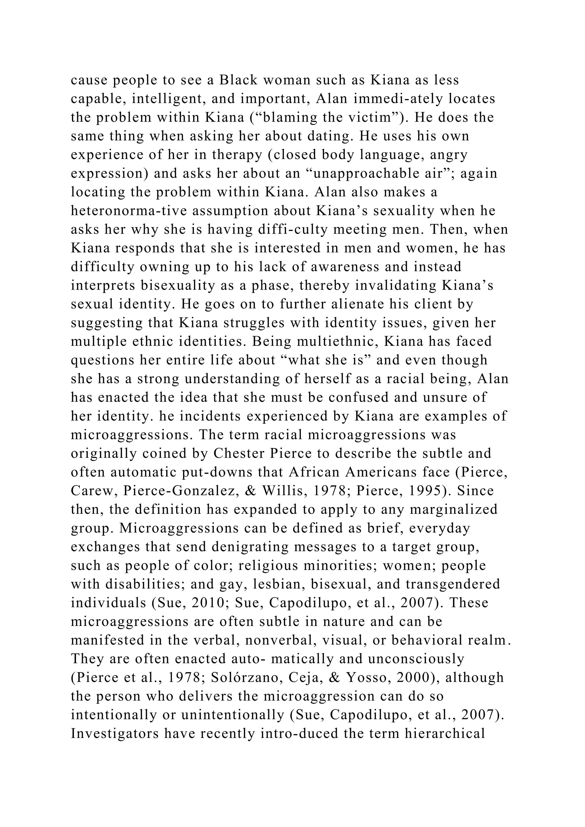 cause people to see a Black woman such as Kiana as less
capable, intelligent, and important, Alan immedi-ately locates
the problem within Kiana (“blaming the victim”). He does the
same thing when asking her about dating. He uses his own
experience of her in therapy (closed body language, angry
expression) and asks her about an “unapproachable air”; again
locating the problem within Kiana. Alan also makes a
heteronorma­tive assumption about Kiana’s sexuality when he
asks her why she is having diffi-culty meeting men. Then, when
Kiana responds that she is interested in men and women, he has
difficulty owning up to his lack of awareness and instead
interprets bisexuality as a phase, thereby invalidating Kiana’s
sexual identity. He goes on to further alienate his client by
suggesting that Kiana struggles with identity issues, given her
multiple ethnic identities. Being multiethnic, Kiana has faced
questions her entire life about “what she is” and even though
she has a strong understanding of herself as a racial being, Alan
has enacted the idea that she must be confused and unsure of
her identity. he incidents experienced by Kiana are examples of
microaggressions. The term racial microaggressions was
originally coined by Chester Pierce to describe the subtle and
often automatic put-downs that African Americans face (Pierce,
Carew, Pierce-Gonzalez, & Willis, 1978; Pierce, 1995). Since
then, the definition has expanded to apply to any marginalized
group. Microaggressions can be defined as brief, everyday
exchanges that send denigrating messages to a target group,
such as people of color; religious minorities; women; people
with disabilities; and gay, lesbian, bisexual, and transgendered
individuals (Sue, 2010; Sue, Capodilupo, et al., 2007). These
microaggressions are often subtle in nature and can be
manifested in the verbal, nonverbal, visual, or behavioral realm.
They are often enacted auto­ matically and unconsciously
(Pierce et al., 1978; Solórzano, Ceja, & Yosso, 2000), although
the person who delivers the microaggression can do so
intentionally or unintentionally (Sue, Capodilupo, et al., 2007).
Investigators have recently intro-duced the term hierarchical
 