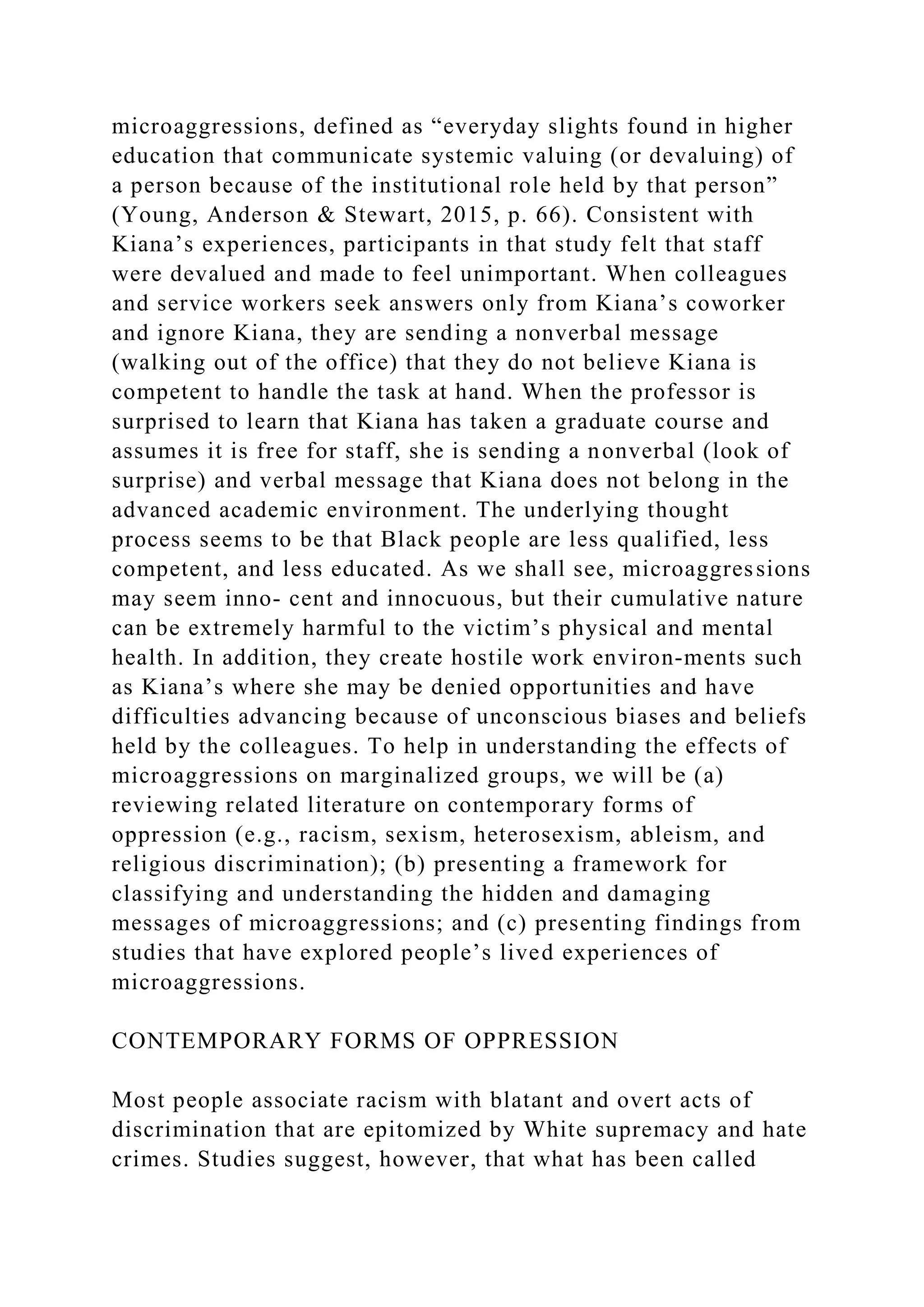 microaggressions, defined as “everyday slights found in higher
education that communicate systemic valuing (or devaluing) of
a person because of the institutional role held by that person”
(Young, Anderson & Stewart, 2015, p. 66). Consistent with
Kiana’s experiences, participants in that study felt that staff
were devalued and made to feel unimportant. When colleagues
and service workers seek answers only from Kiana’s coworker
and ignore Kiana, they are sending a nonverbal message
(walking out of the office) that they do not believe Kiana is
competent to handle the task at hand. When the professor is
surprised to learn that Kiana has taken a graduate course and
assumes it is free for staff, she is sending a nonverbal (look of
surprise) and verbal message that Kiana does not belong in the
advanced academic environment. The underlying thought
process seems to be that Black people are less qualified, less
competent, and less educated. As we shall see, microaggressions
may seem inno- cent and innocuous, but their cumulative nature
can be extremely harmful to the victim’s physical and mental
health. In addition, they create hostile work environ-ments such
as Kiana’s where she may be denied opportunities and have
difficulties advancing because of unconscious biases and beliefs
held by the colleagues. To help in understanding the effects of
microaggressions on marginalized groups, we will be (a)
reviewing related literature on contemporary forms of
oppression (e.g., racism, sexism, heterosexism, ableism, and
religious discrimination); (b) presenting a framework for
classifying and understanding the hidden and damaging
messages of microaggressions; and (c) presenting findings from
studies that have explored people’s lived experiences of
microaggressions.
CONTEMPORARY FORMS OF OPPRESSION
Most people associate racism with blatant and overt acts of
discrimination that are epitomized by White supremacy and hate
crimes. Studies suggest, however, that what has been called
 