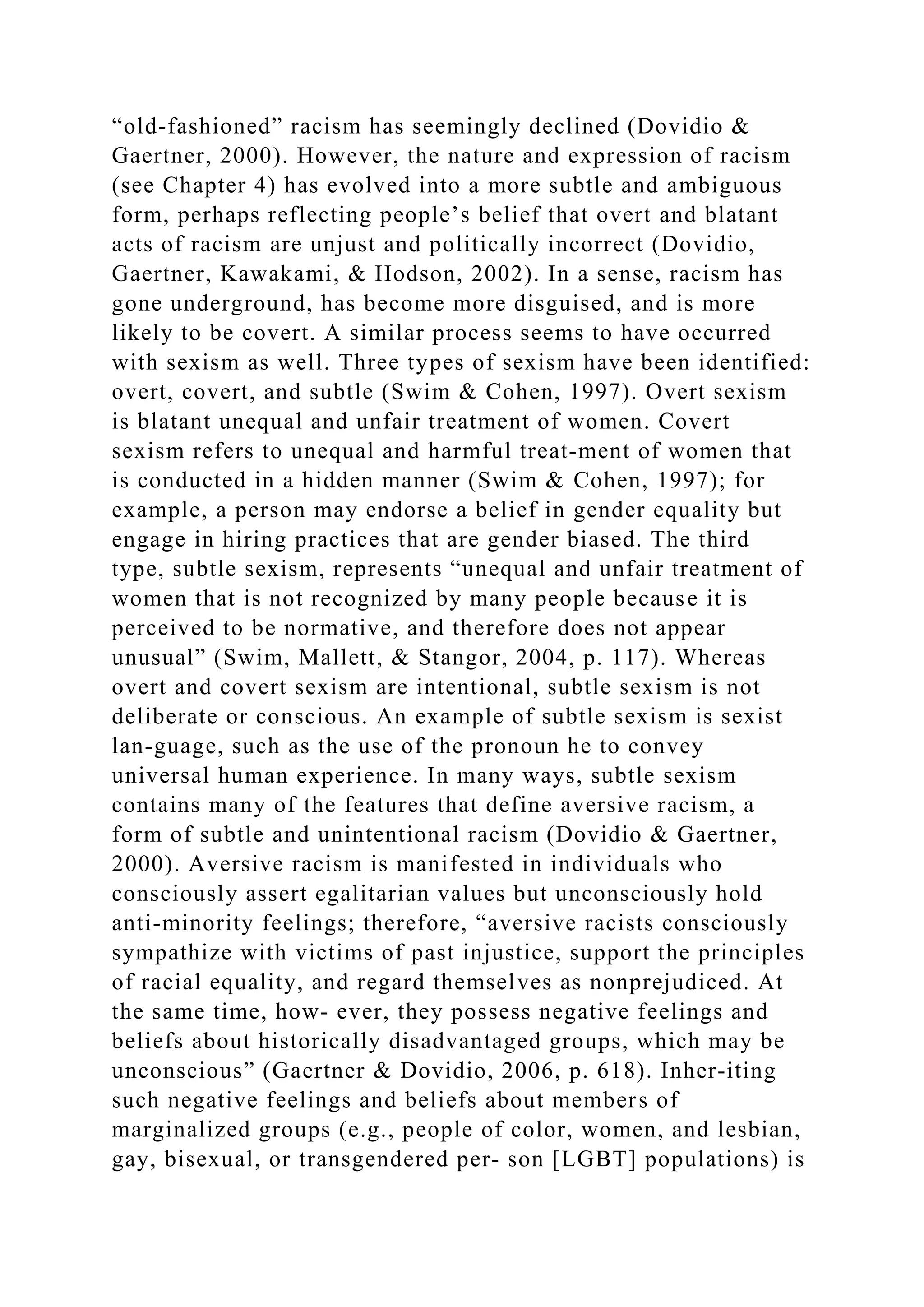 “old-fashioned” racism has seemingly declined (Dovidio &
Gaertner, 2000). However, the nature and expression of racism
(see Chapter 4) has evolved into a more subtle and ambiguous
form, perhaps reflecting people’s belief that overt and blatant
acts of racism are unjust and politically incorrect (Dovidio,
Gaertner, Kawakami, & Hodson, 2002). In a sense, racism has
gone underground, has become more disguised, and is more
likely to be covert. A similar process seems to have occurred
with sexism as well. Three types of sexism have been identified:
overt, covert, and subtle (Swim & Cohen, 1997). Overt sexism
is blatant unequal and unfair treatment of women. Covert
sexism refers to unequal and harmful treat-ment of women that
is conducted in a hidden manner (Swim & Cohen, 1997); for
example, a person may endorse a belief in gender equality but
engage in hiring practices that are gender biased. The third
type, subtle sexism, represents “unequal and unfair treatment of
women that is not recognized by many people because it is
perceived to be normative, and therefore does not appear
unusual” (Swim, Mallett, & Stangor, 2004, p. 117). Whereas
overt and covert sexism are intentional, subtle sexism is not
deliberate or conscious. An example of subtle sexism is sexist
lan-guage, such as the use of the pronoun he to convey
universal human experience. In many ways, subtle sexism
contains many of the features that define aversive racism, a
form of subtle and unintentional racism (Dovidio & Gaertner,
2000). Aversive racism is manifested in individuals who
consciously assert egalitarian values but unconsciously hold
anti-minority feelings; therefore, “aversive racists consciously
sympathize with victims of past injustice, support the principles
of racial equality, and regard themselves as nonprejudiced. At
the same time, how- ever, they possess negative feelings and
beliefs about historically disadvantaged groups, which may be
unconscious” (Gaertner & Dovidio, 2006, p. 618). Inher­iting
such negative feelings and beliefs about members of
marginalized groups (e.g., people of color, women, and lesbian,
gay, bisexual, or transgendered per- son [LGBT] populations) is
 