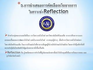 *
สาหรับกลุ่มของกระผมได้เลือก การวิเคราะห์เว็บไซต์ มหาวิทยาลัยอีสเทิร์นเอเชีย จากการศึกษาการออก
แบบและขึ้นตอนการพัฒนาเว็บไซต์ องค์ประกอบเว็บไซต์ จากทฤษฎีต่างๆ เพื่อทาการวิเคราะห์เว็บไซต์มหา
วิทยาลัยอีสเทิร์นเอเชีย ก็จะการปรับแต่งเว็บที่สามารถดึงดูดผู้ใช้งานให้เข้าชมเว็บไซต์ด้วย โดยหารใช้ปุ่มฟังก์ชั่นที่
คลายกับปุ่มในโทรศัพท์ทาให้ดูแปลกตามากยิ่งขึ้นเป็นต้น
Reflection คือ รู้เทคนิคของการทาเว็บที่มีรูปแบบแปลกตาเพื่อนาไปประยุกต์ใช้ในการเรียนการสอน และ
ธุรกิจในวันข้างหน้า
 