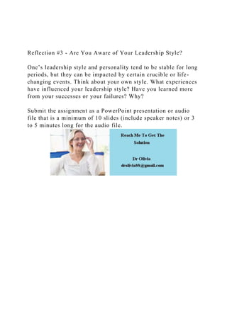 Reflection #3 - Are You Aware of Your Leadership Style?
One’s leadership style and personality tend to be stable for long
periods, but they can be impacted by certain crucible or life-
changing events. Think about your own style. What experiences
have influenced your leadership style? Have you learned more
from your successes or your failures? Why?
Submit the assignment as a PowerPoint presentation or audio
file that is a minimum of 10 slides (include speaker notes) or 3
to 5 minutes long for the audio file.
 