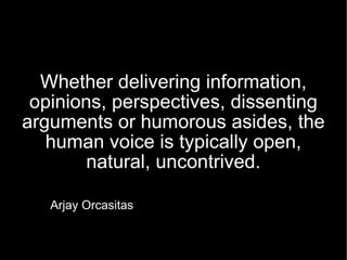 Whether delivering information, opinions, perspectives, dissenting arguments or humorous asides, the human voice is typically open, natural, uncontrived. Arjay Orcasitas 