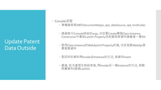 Update Patent
DataOutside
 Console流程
 準備廠商家DB的documentIds(pn, apn, dataSource, apt, kindCode)
 透過執行Console時給的args, 決定要Create哪個Class Instance,
Constructor中會給LastSn Property目前廠商家資料庫最後一筆SN
 取用Class Instance的WebApiUrl Property的值, 決定我跟WebApi是
要甚麼資料
 取回來的資料再Invoke此Instance的方法, 做資料Insert
 最後, 批次處理全部結束後, 再Invoke另一個Instance的方法, 做刪
除舊資料(透過LastSn)
 