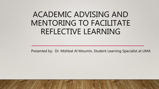 ACADEMIC ADVISING AND
MENTORING TO FACILITATE
REFLECTIVE LEARNING
Presented by: Dr. Mishkat Al Moumin, Student Learning Specialist at UMA
 