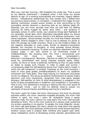 Dear Counsellor,

After your visit last morning, i felt headache the whole day. That is usual
as my defense mechansim I employed when I first know my sexual
identity at age 10 is working automatically and intensely. (object relation
therory - interpersonal relationship) You may wonder why I drifted from
two previous social workers. In introspect, i understand the trigger of such
defense mechanism evoked severe anxiety so that commuting to the
counselling centres becomes a daunting task as my defense peels off.
Secondly, you are much younger than they are and elicit my lifelong
yearning for being hugged by sporty boys when i was studying in
secondary school. In other words, your presence brings back flashback of
my secondary school days when classmates speculated about my sexual
identity. I felt extremely nervous; Denial is one defense mechanism; next
comes repression. Sexual fantasy intrudes my mind that fixation becomes
inevitable. Shame stepped in when i had no way to dislcose my secret or
drain the sewage via nullah (mentor). There is no role model to follow; all
are negative examples on mass media. Similar to obsessive-compulsive
disorder, the intrusion of thoughts, or more precisely sexual fantasy,
becomes incessantly harassing. To direct my attention elsewhere from this
surging urges, I can only control it via immersing myself in
intellectualisation, like studying hard. The more I encountered such
impulses,        the     more      i     study      hard.     (antecedent->
behaviour->consequence). Obviously, i become an addict for knowledge to
avoid my confrontation with sexual impulses towards sporty males.
Luckily, my focus on study is positively reinforcing so that my gaze dwells
on books to escape such impulse. In order to adapt and survive, i
unconsciously adopt the self-placating stance from Virgina Satir's model, in
which the self component is omitted. Creatively as the mind functions, i
need to score good grades (intellectualization) to share my academic
homework with male peers. They keep copying my homework and praise
me for my diligence. This serves as positive reinforcement to attract male's
attention, and more importantly, recognition from male peers, besides
phsyique. Self-sacrifice (in form of other-directedness) is eulogized in the
name of being compassionate in buddhism and empathetic in counselling.
That is why I am attractred to knowing or delving into the inner secret of
all distaught minds , just to hold my defense intact to sustain my
repression of sexual impulse and lifelong yearning for a boyfriend.

The more i yearn for males, the more i feel anxious, the more my physical
activities suffers, the more i becomes incapable physically, the more i feel
inferior in sport, the more i yearn for recognition being a sporty
extrovert male, the more i admire my male peers, the more i feel sexually
attracted to them. This is the inner working of a viscious cycle sustaining
my anxiety upwelling in my psyche. To escape, the more diligently i study,
the more i get good grades, the more i attract my male peers into copying
my homework, the more positively reinforcing the whole process becomes.
Another vicious cycle is created. Both reinforce and support each other
along maladaptive routes of developing anxiety disorder, generalised and
 