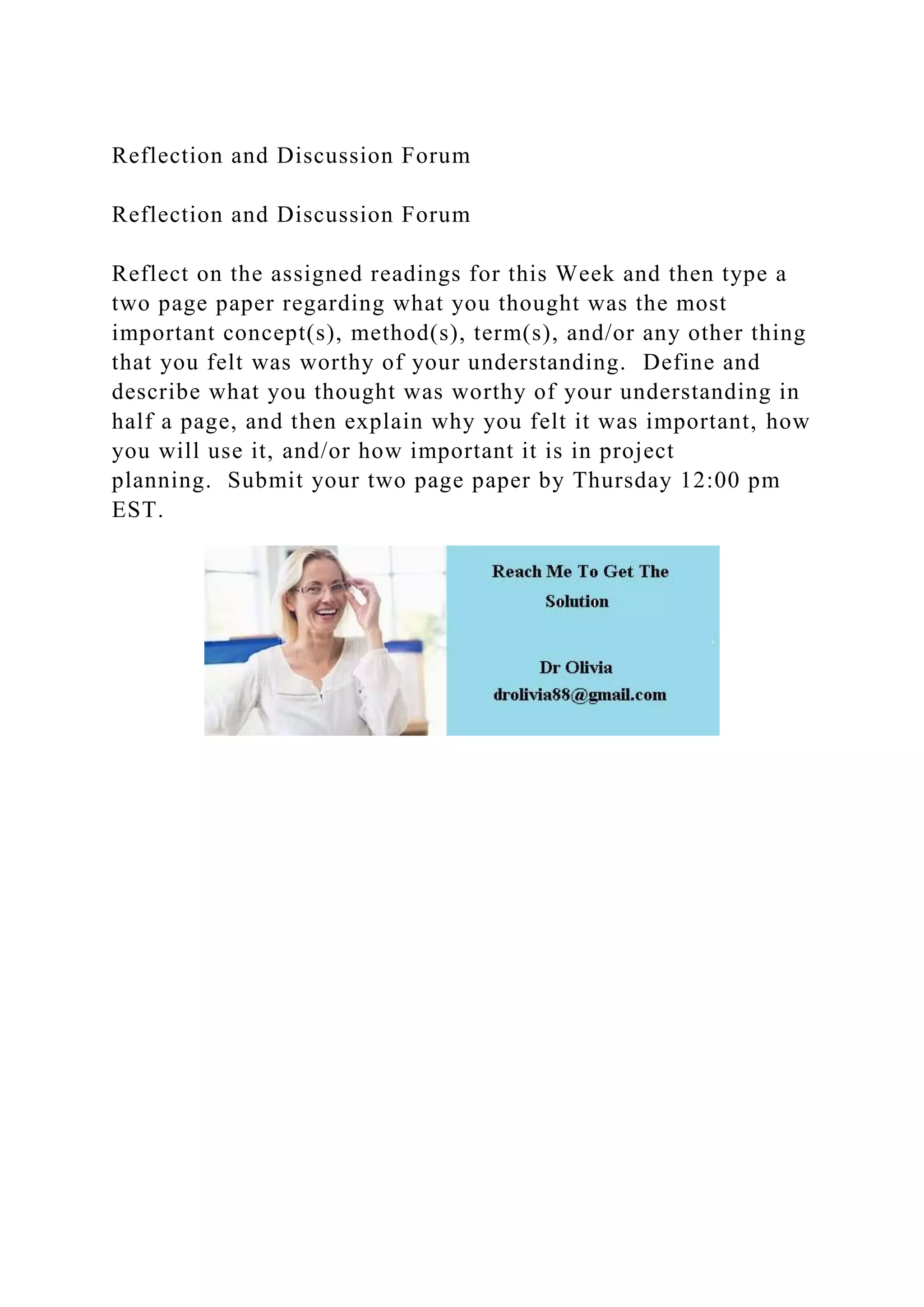 Reflection and Discussion Forum
Reflection and Discussion Forum
Reflect on the assigned readings for this Week and then type a
two page paper regarding what you thought was the most
important concept(s), method(s), term(s), and/or any other thing
that you felt was worthy of your understanding. Define and
describe what you thought was worthy of your understanding in
half a page, and then explain why you felt it was important, how
you will use it, and/or how important it is in project
planning. Submit your two page paper by Thursday 12:00 pm
EST.