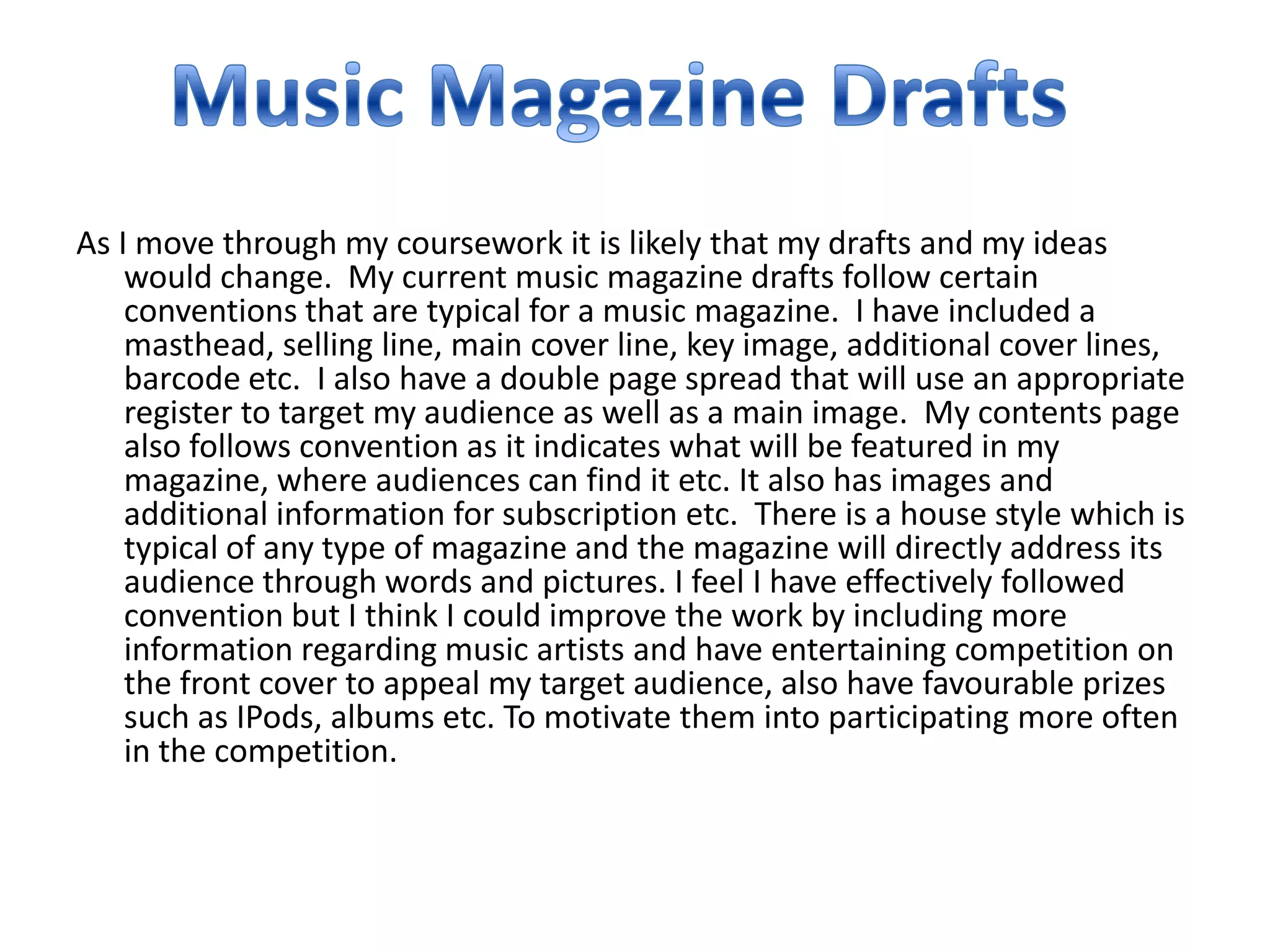 As I move through my coursework it is likely that my drafts and my ideas
    would change. My current music magazine drafts follow certain
    conventions that are typical for a music magazine. I have included a
    masthead, selling line, main cover line, key image, additional cover lines,
    barcode etc. I also have a double page spread that will use an appropriate
    register to target my audience as well as a main image. My contents page
    also follows convention as it indicates what will be featured in my
    magazine, where audiences can find it etc. It also has images and
    additional information for subscription etc. There is a house style which is
    typical of any type of magazine and the magazine will directly address its
    audience through words and pictures. I feel I have effectively followed
    convention but I think I could improve the work by including more
    information regarding music artists and have entertaining competition on
    the front cover to appeal my target audience, also have favourable prizes
    such as IPods, albums etc. To motivate them into participating more often
    in the competition.
 