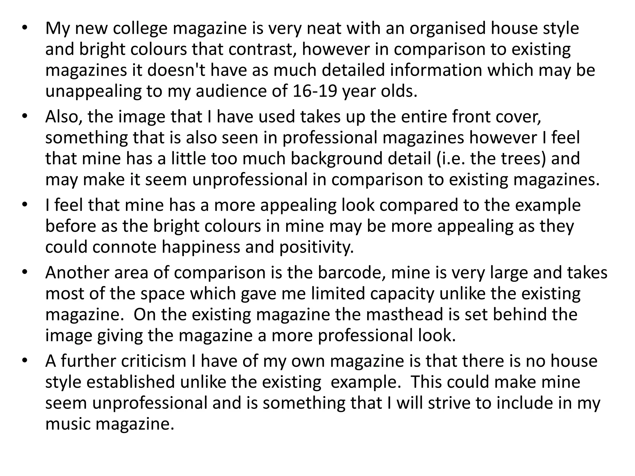 • My new college magazine is very neat with an organised house style
  and bright colours that contrast, however in comparison to existing
  magazines it doesn't have as much detailed information which may be
  unappealing to my audience of 16-19 year olds.
• Also, the image that I have used takes up the entire front cover,
  something that is also seen in professional magazines however I feel
  that mine has a little too much background detail (i.e. the trees) and
  may make it seem unprofessional in comparison to existing magazines.
• I feel that mine has a more appealing look compared to the example
  before as the bright colours in mine may be more appealing as they
  could connote happiness and positivity.
• Another area of comparison is the barcode, mine is very large and takes
  most of the space which gave me limited capacity unlike the existing
  magazine. On the existing magazine the masthead is set behind the
  image giving the magazine a more professional look.
• A further criticism I have of my own magazine is that there is no house
  style established unlike the existing example. This could make mine
  seem unprofessional and is something that I will strive to include in my
  music magazine.
 