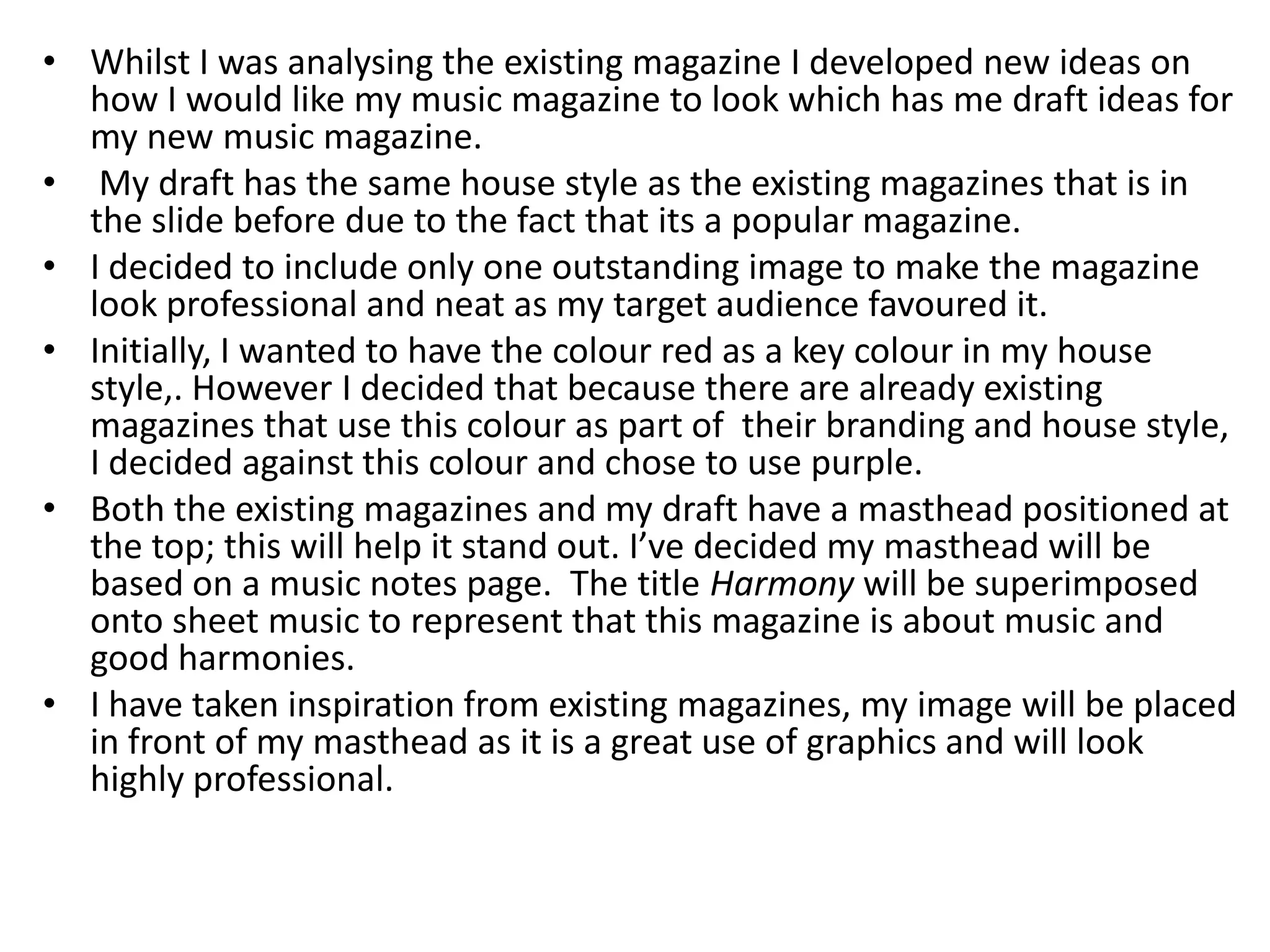 • Whilst I was analysing the existing magazine I developed new ideas on
  how I would like my music magazine to look which has me draft ideas for
  my new music magazine.
• My draft has the same house style as the existing magazines that is in
  the slide before due to the fact that its a popular magazine.
• I decided to include only one outstanding image to make the magazine
  look professional and neat as my target audience favoured it.
• Initially, I wanted to have the colour red as a key colour in my house
  style,. However I decided that because there are already existing
  magazines that use this colour as part of their branding and house style,
  I decided against this colour and chose to use purple.
• Both the existing magazines and my draft have a masthead positioned at
  the top; this will help it stand out. I’ve decided my masthead will be
  based on a music notes page. The title Harmony will be superimposed
  onto sheet music to represent that this magazine is about music and
  good harmonies.
• I have taken inspiration from existing magazines, my image will be placed
  in front of my masthead as it is a great use of graphics and will look
  highly professional.
 