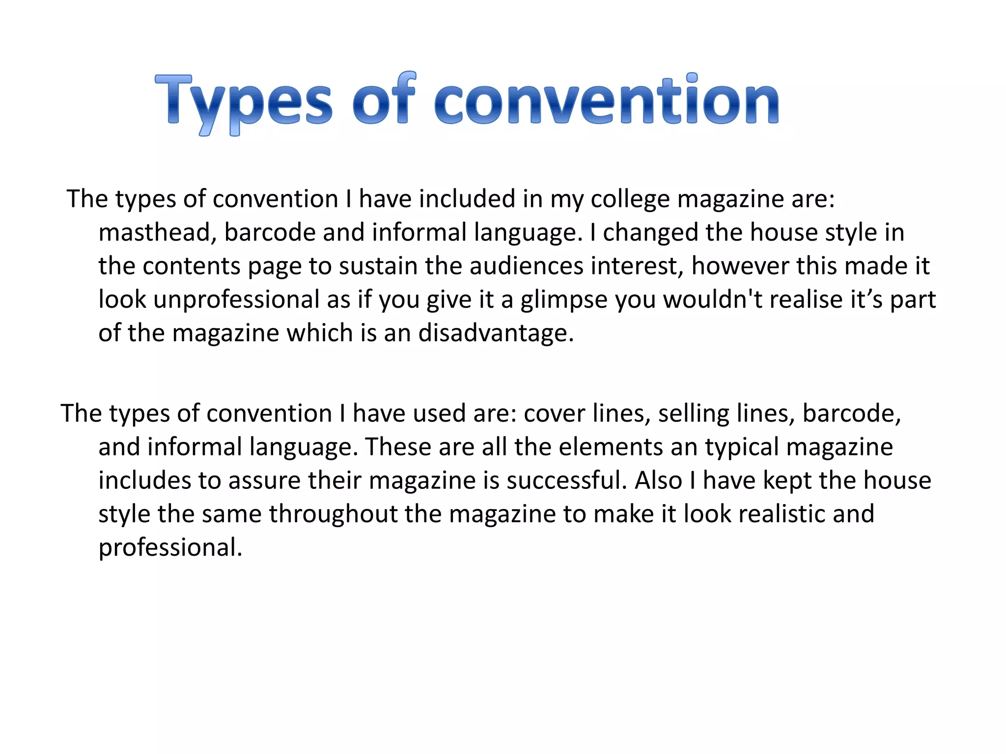 The types of convention I have included in my college magazine are:
  masthead, barcode and informal language. I changed the house style in
  the contents page to sustain the audiences interest, however this made it
  look unprofessional as if you give it a glimpse you wouldn't realise it’s part
  of the magazine which is an disadvantage.

The types of convention I have used are: cover lines, selling lines, barcode,
   and informal language. These are all the elements an typical magazine
   includes to assure their magazine is successful. Also I have kept the house
   style the same throughout the magazine to make it look realistic and
   professional.
 