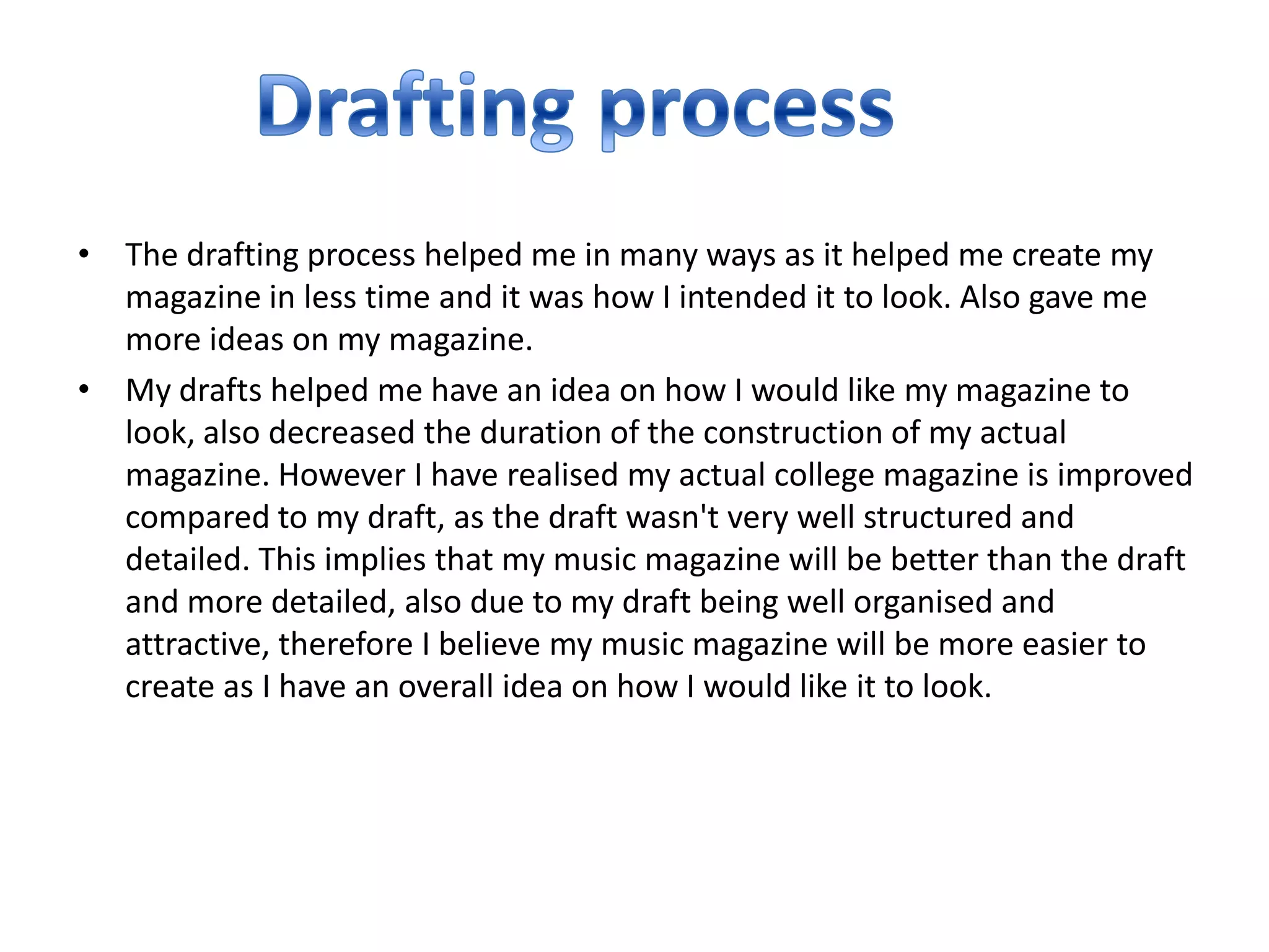 • The drafting process helped me in many ways as it helped me create my
  magazine in less time and it was how I intended it to look. Also gave me
  more ideas on my magazine.
• My drafts helped me have an idea on how I would like my magazine to
  look, also decreased the duration of the construction of my actual
  magazine. However I have realised my actual college magazine is improved
  compared to my draft, as the draft wasn't very well structured and
  detailed. This implies that my music magazine will be better than the draft
  and more detailed, also due to my draft being well organised and
  attractive, therefore I believe my music magazine will be more easier to
  create as I have an overall idea on how I would like it to look.
 