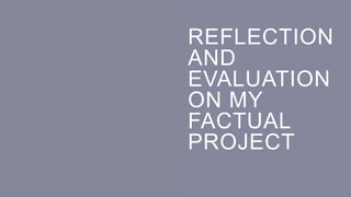 REFLECTION
AND
EVALUATION
ON MY
FACTUAL
PROJECT
 