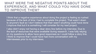 WHAT WERE THE NEGATIVE POINTS ABOUT THE
EXPERIENCE, AND WHAT COULD YOU HAVE DONE
TO IMPROVE THEM?
I think that a negative experience about doing the project is feeling so rushed
because of the lack of time I had to complete the project. That wasn’t down
to anyone's fault so I don’t believe that their wasn’t anything could have done
t improve that but it is something I will consider for my next project.
I also didn’t enjoy not having a clear story line before my interview. Due to
the lack of resources that were available during research, I was fully relying
on my questions to allow have good responses so I could follow a story line.
I think to improve that I could have had more conversation with my
interviewees prior to my interviews.
1 1 P R E S E N T A T I O N T I T L E 2 0 X X
 
