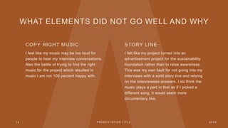 WHAT ELEMENTS DID NOT GO WELL AND WHY
COPY RIGHT MUSIC
I feel like my music may be too loud for
people to hear my interview conversations.
Also the battle of trying to find the right
music for the project which resulted in
music I am not 100 percent happy with.
STORY LINE
I felt like my project turned into an
advertisement project for the sustainability
foundation rather than to raise awareness.
This was my own fault for not going into my
interviews with a solid story line and relying
on the interviewees answers. I do think the
music plays a part in that as if I picked a
different song, it would seem more
documentary like.
1 4 P R E S E N T A T I O N T I T L E 2 0 X X
 