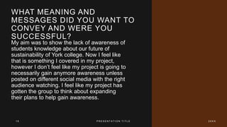 WHAT MEANING AND
MESSAGES DID YOU WANT TO
CONVEY AND WERE YOU
SUCCESSFUL?
My aim was to show the lack of awareness of
students knowledge about our future of
sustainability of York college. Now I feel like
that is something I covered in my project,
however I don’t feel like my project is going to
necessarily gain anymore awareness unless
posted on different social media with the right
audience watching. I feel like my project has
gotten the group to think about expanding
their plans to help gain awareness.
1 6 P R E S E N T A T I O N T I T L E 2 0 X X
 