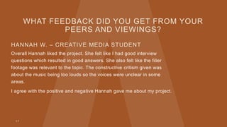 WHAT FEEDBACK DID YOU GET FROM YOUR
PEERS AND VIEWINGS?
HANNAH W. – CREATIVE MEDIA STUDENT
Overall Hannah liked the project. She felt like I had good interview
questions which resulted in good answers. She also felt like the filler
footage was relevant to the topic. The constructive critism given was
about the music being too louds so the voices were unclear in some
areas.
I agree with the positive and negative Hannah gave me about my project.
1 7
 