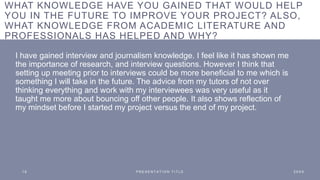 WHAT KNOWLEDGE HAVE YOU GAINED THAT WOULD HELP
YOU IN THE FUTURE TO IMPROVE YOUR PROJECT? ALSO,
WHAT KNOWLEDGE FROM ACADEMIC LITERATURE AND
PROFESSIONALS HAS HELPED AND WHY?
I have gained interview and journalism knowledge. I feel like it has shown me
the importance of research, and interview questions. However I think that
setting up meeting prior to interviews could be more beneficial to me which is
something I will take in the future. The advice from my tutors of not over
thinking everything and work with my interviewees was very useful as it
taught me more about bouncing off other people. It also shows reflection of
my mindset before I started my project versus the end of my project.
1 8 P R E S E N T A T I O N T I T L E 2 0 X X
 