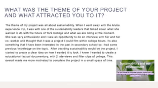 WHAT WAS THE THEME OF YOUR PROJECT
AND WHAT ATTRACTED YOU TO IT?
The theme of my project was all about sustainability. When I went away with the Aruba
experience trip, I was with one of the sustainability leaders that talked about what she
wanted to do with the future of York College and what we are doing at the moment.
She was very enthusiastic and I saw an opportunity to do an interview with her and her
co- worker and thought that it was a project I could film within college hours. Its also
something that I have been interested in the past in secondary school so i had some
previous knowledge on the topic. After deciding sustainability would be the project, I
started to create a clear idea on how I wanted it to look. I knew I wanted to create a
educational factual documentary, with 2 interviews and filler clips of college. This
overall made me more motivated to complete the project in a small space of time.
2 P R E S E N T A T I O N T I T L E 2 0 X X
 
