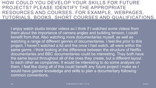 HOW COULD YOU DEVELOP YOUR SKILLS FOR FUTURE
PROJECTS? PLEASE IDENTIFY THE APPROPRIATE
RESOURCES AND COURSES. FOR EXAMPLE, WEBPAGES,
TUTORIALS, BOOKS, SHORT COURSES AND QUALIFICATIONS.
I enjoy watch studio binder videos so I think if I watched some videos from
them about the importance of camera angles and building tension, I could
benefit from that. Also watching more documentaries myself, as well as
watching a range of different genres of documentaries. I feel like prior to this
project, I haven’t watched a lot and the once I had watch, all were within the
same genre. i think looking at the difference between the structure of Netflix
documentaries and BBC documentaries could be interesting. They both have
the same layout throughout all of the ones they create, but a different layout
to each other as companies. It would be interesting to do some analysis on
them. I feel like doing all of this could benefit any future project I make as I
would have gained knowledge and skills to plan a documentary following
common conventions.
2 0 P R E S E N T A T I O N T I T L E 2 0 X X
 