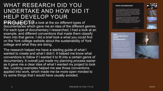 WHAT RESEARCH DID YOU
UNDERTAKE AND HOW DID IT
HELP DEVELOP YOUR
PROJECT?
In my research I had a look at the six different types of
documentaries which gave me an idea of the different genres.
For each type of documentary I researched, I had a look at an
example, and different conventions that made them classify
them into that genre. I did a brief look a what you could find
on the York college website about the sustainability of York
college and what they are doing.
The research helped me have a starting guide of what I
wanted to create and what I didn’t. It helped me know what
conventions to follow if I wanted it to fit into a certain genre of
documentary. It overall just made my planning process easier
as it gave me a clear idea of what I wanted my project to look
like. Looking examples helped me see those conventions
applied into work, which made me be more open minded to
try some things that I would have usually avoided.
3 P R E S E N T A T I O N T I T L E 2 0 X X
 