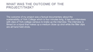 WHAT WAS THE OUTCOME OF THE
PROJECT/TASK?
The outcome of my project was a factual documentary about the
sustainability of York College which is four minutes long. It has two interviews
with clips of York college campus to brake up the interview. The interview is
filmed on a tripod that makes up a medium close up shot while the filler clips
are all hand held shots.
5 P R E S E N T A T I O N T I T L E 2 0 X X
 