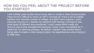 HOW DID YOU FEEL ABOUT THE PROJECT BEFORE
YOU STARTED?
I was initially quite excited about being able to create a video factual project.
I then found it difficult to come up with a concept as I have a lot of outside
hobbies and interests outside of college, but didn’t have experts I could
interview anyone on. I started my research with having a concept to see
what types of different documentaries I could create which made me
nervous about time management because I knew I was unavailable for 2
weeks for my planning process. So before I started I was excited about
being able to create a video based project, but apprehensive about doing in
so little time.
7 P R E S E N T A T I O N T I T L E 2 0 X X
 