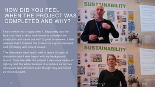HOW DID YOU FEEL
WHEN THE PROJECT WAS
COMPLETED AND WHY?
I was overall very happy with it. Especially due the
fact that I had a short time frame to complete the
production and came out with 2 great interviews. I feel
relieved that I finished the product to a good standard
and I'm happy with how it looked.
The interviews went really well in terms of topic of
discussion and I was happy with my background
layout. I feel like after the project I was more aware of
lighting and the white balance of a camera as my two
interviews look different even though they are filmed
20 minutes apart.
8 P R E S E N T A T I O N T I T L E 2 0 X X
 