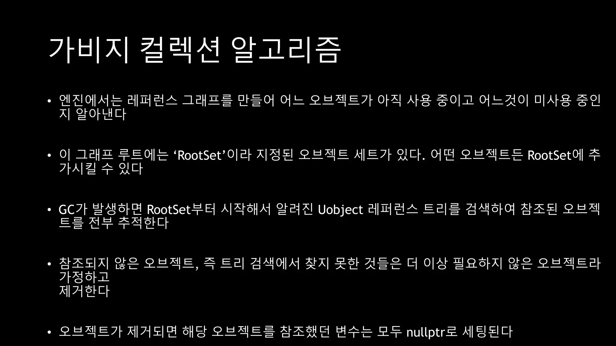 가비지 컬렉션 알고리즘
• 엔진에서는 레퍼런스 그래프를 만들어 어느 오브젝트가 아직 사용 중이고 어느것이 미사용 중인
지 알아낸다
• 이 그래프 루트에는 ‘RootSet’이라 지정된 오브젝트 세트가 있다. 어떤 오브젝트든 RootSet에 추
가시킬 수 있다
• GC가 발생하면 RootSet부터 시작해서 알려진 Uobject 레퍼런스 트리를 검색하여 참조된 오브젝
트를 전부 추적한다
• 참조되지 않은 오브젝트, 즉 트리 검색에서 찾지 못한 것들은 더 이상 필요하지 않은 오브젝트라
가정하고
제거한다
• 오브젝트가 제거되면 해당 오브젝트를 참조했던 변수는 모두 nullptr로 세팅된다
 