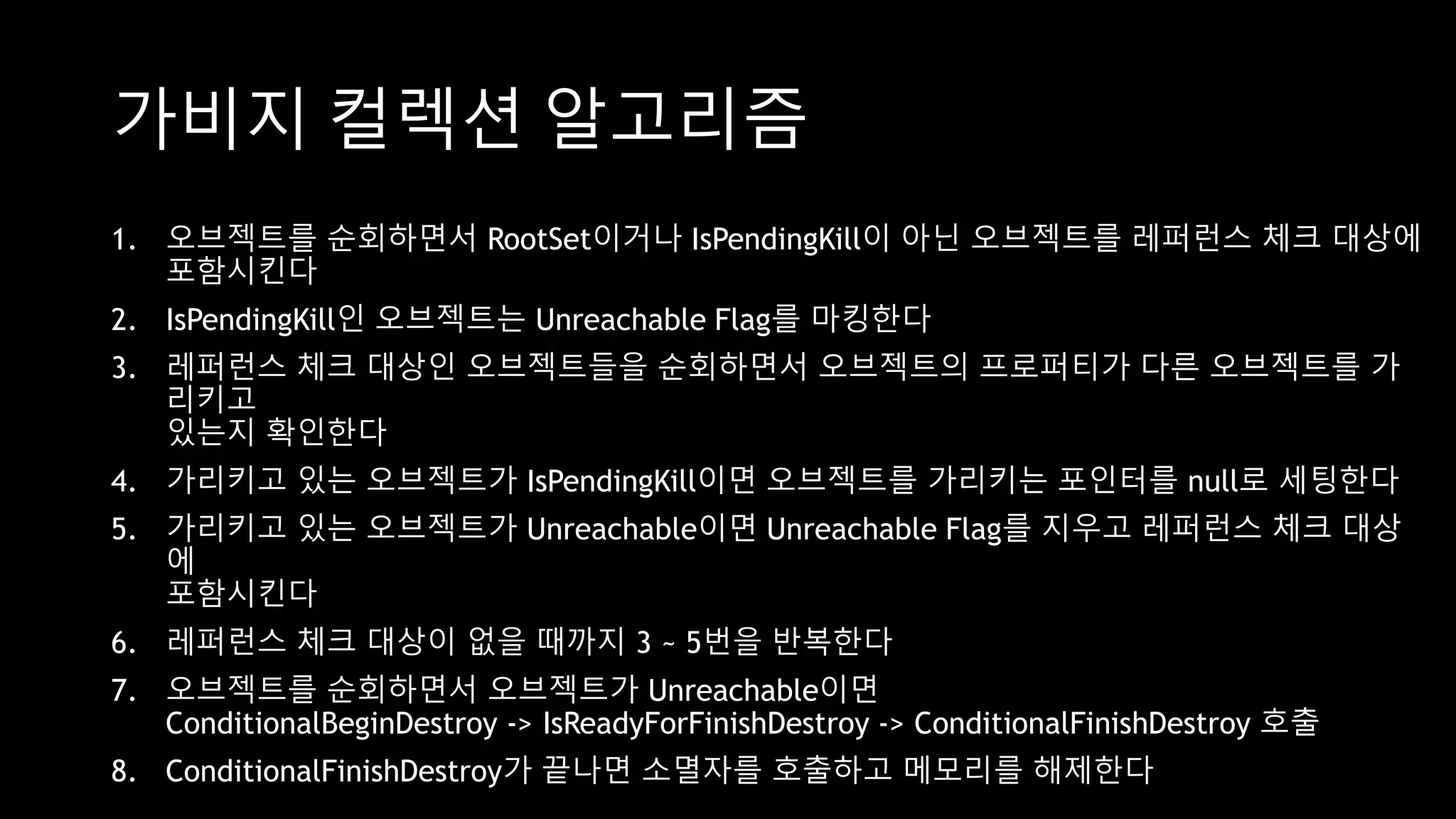 가비지 컬렉션 알고리즘
1. 오브젝트를 순회하면서 RootSet이거나 IsPendingKill이 아닌 오브젝트를 레퍼런스 체크 대상에
포함시킨다
2. IsPendingKill인 오브젝트는 Unreachable Flag를 마킹한다
3. 레퍼런스 체크 대상인 오브젝트들을 순회하면서 오브젝트의 프로퍼티가 다른 오브젝트를 가
리키고
있는지 확인한다
4. 가리키고 있는 오브젝트가 IsPendingKill이면 오브젝트를 가리키는 포인터를 null로 세팅한다
5. 가리키고 있는 오브젝트가 Unreachable이면 Unreachable Flag를 지우고 레퍼런스 체크 대상
에
포함시킨다
6. 레퍼런스 체크 대상이 없을 때까지 3 ~ 5번을 반복한다
7. 오브젝트를 순회하면서 오브젝트가 Unreachable이면
ConditionalBeginDestroy -> IsReadyForFinishDestroy -> ConditionalFinishDestroy 호출
8. ConditionalFinishDestroy가 끝나면 소멸자를 호출하고 메모리를 해제한다
 