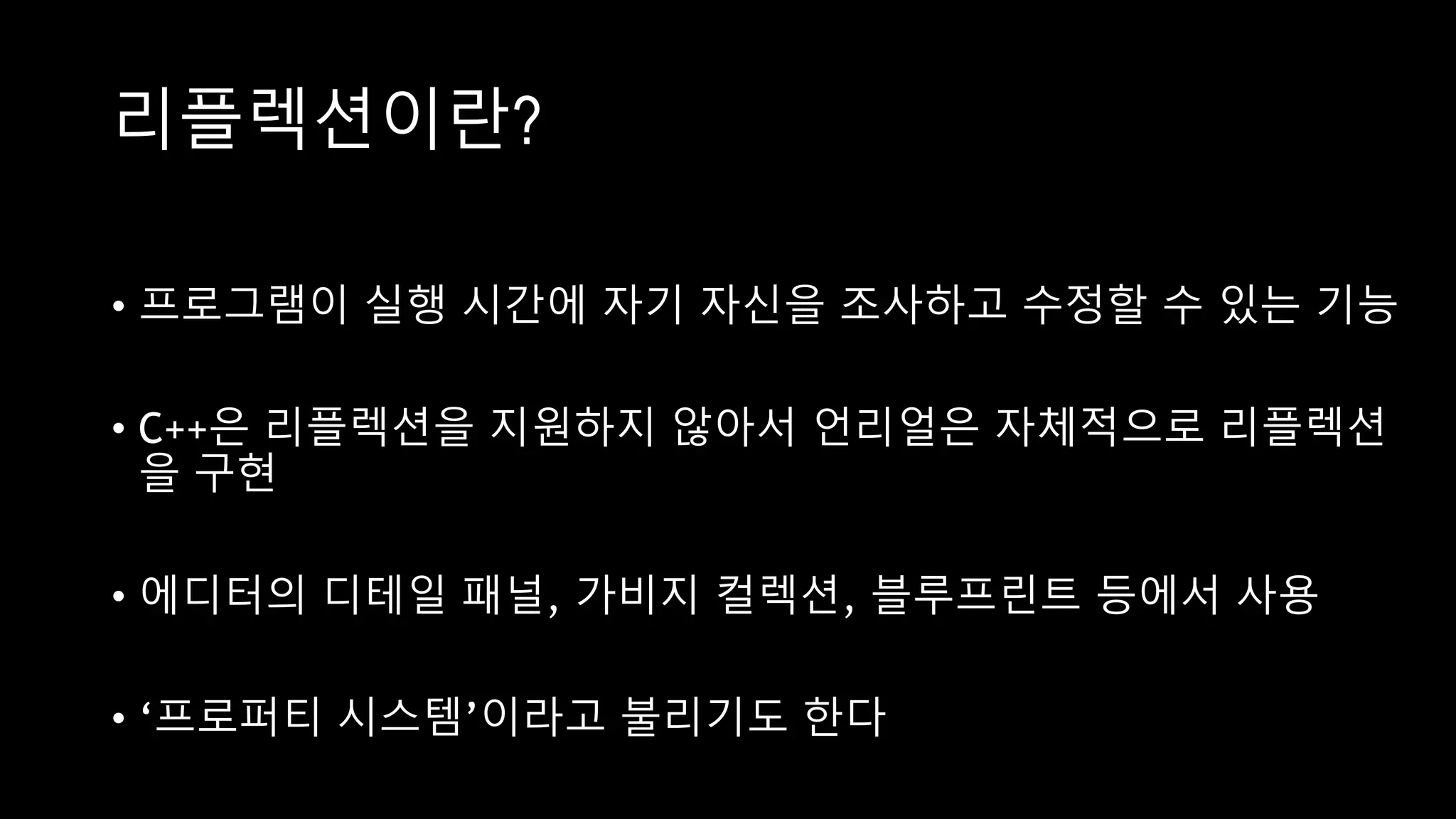 리플렉션이란?
• 프로그램이 실행 시간에 자기 자신을 조사하고 수정할 수 있는 기능
• C++은 리플렉션을 지원하지 않아서 언리얼은 자체적으로 리플렉션
을 구현
• 에디터의 디테일 패널, 가비지 컬렉션, 블루프린트 등에서 사용
• ‘프로퍼티 시스템’이라고 불리기도 한다
 