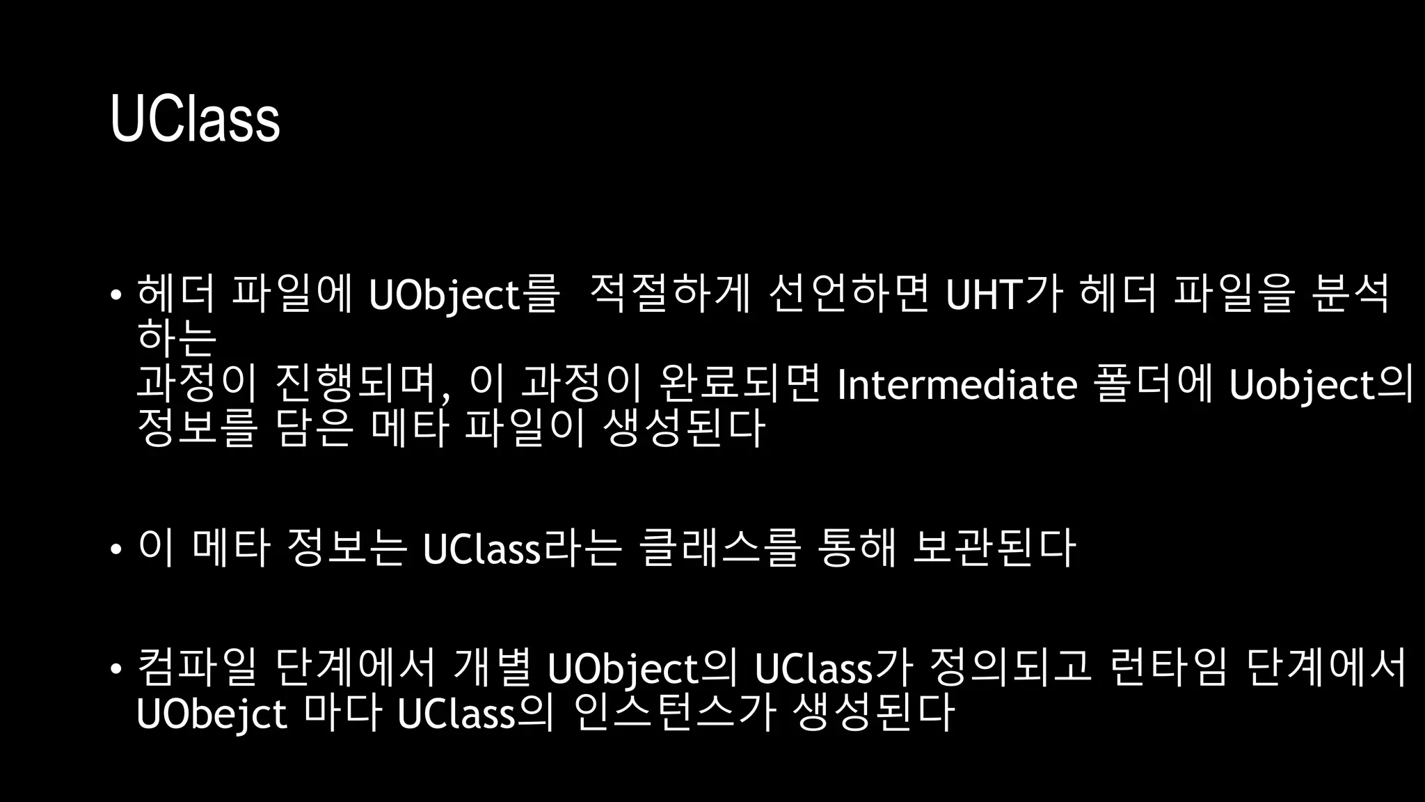 UClass
• 헤더 파일에 UObject를 적절하게 선언하면 UHT가 헤더 파일을 분석
하는
과정이 진행되며, 이 과정이 완료되면 Intermediate 폴더에 Uobject의
정보를 담은 메타 파일이 생성된다
• 이 메타 정보는 UClass라는 클래스를 통해 보관된다
• 컴파일 단계에서 개별 UObject의 UClass가 정의되고 런타임 단계에서
UObejct 마다 UClass의 인스턴스가 생성된다
 