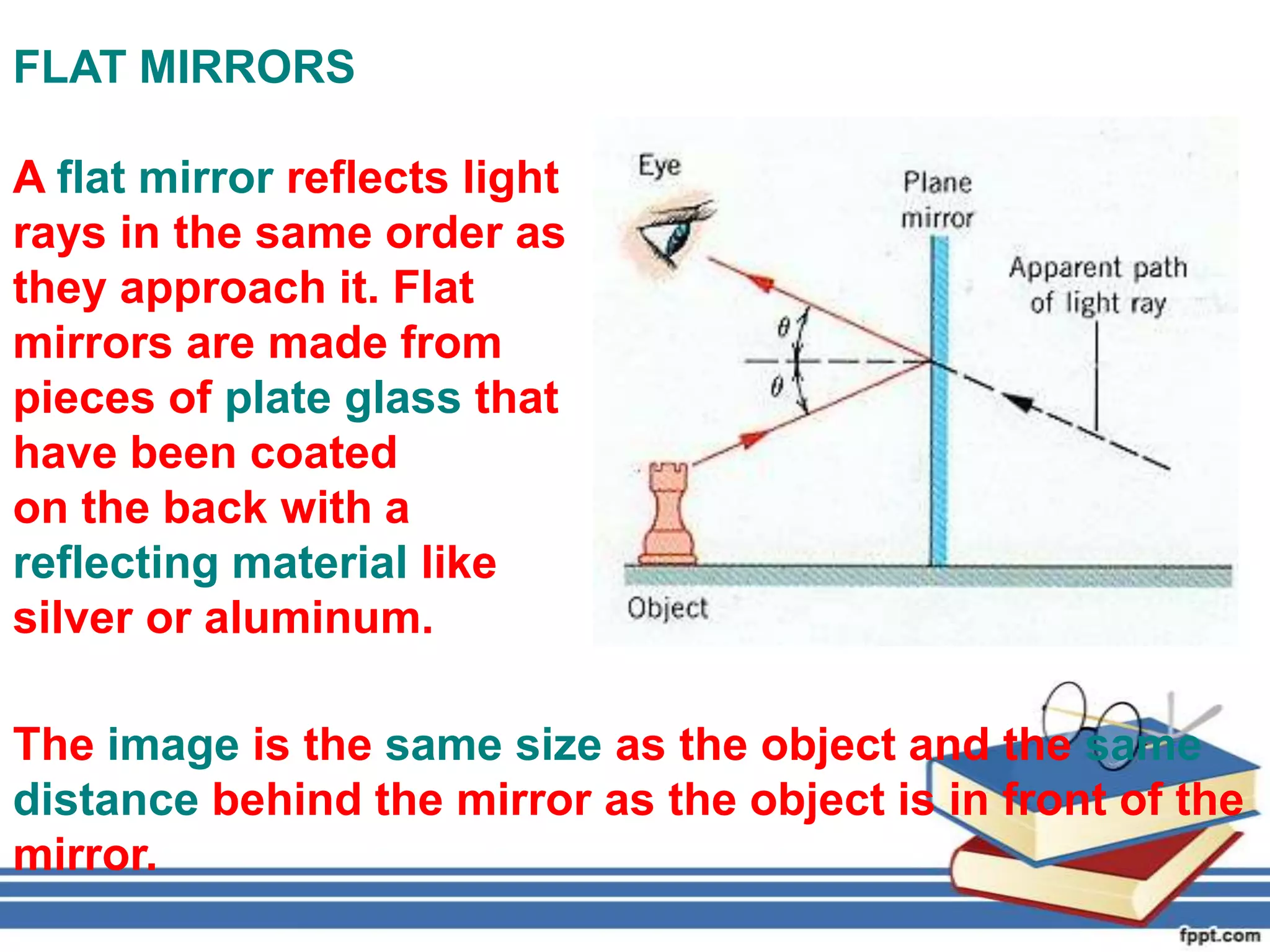 FLAT MIRRORS

A flat mirror reflects light
rays in the same order as
they approach it. Flat
mirrors are made from
pieces of plate glass that
have been coated
on the back with a
reflecting material like
silver or aluminum.

The image is the same size as the object and the same
distance behind the mirror as the object is in front of the
mirror.
 