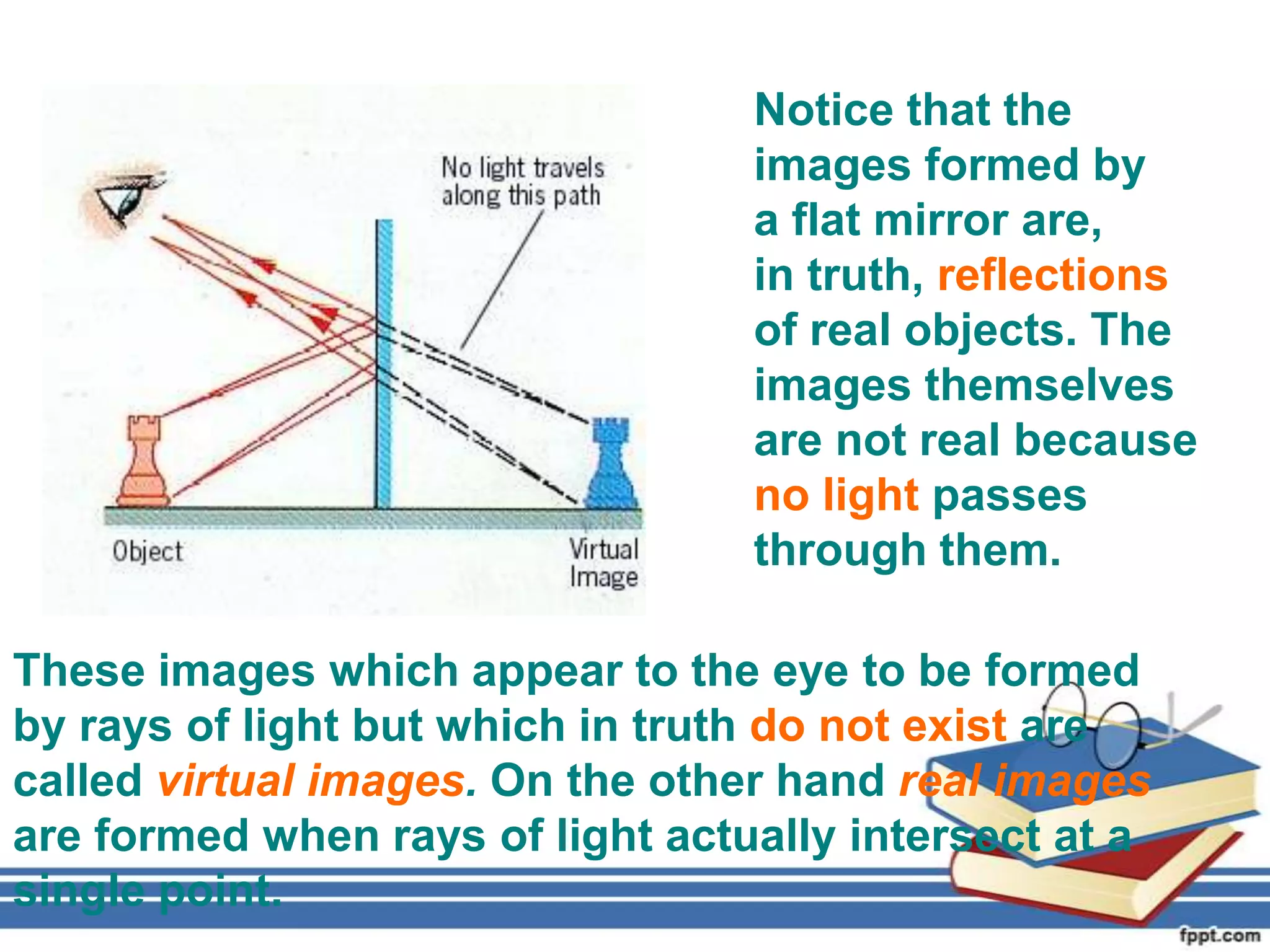 Notice that the
                                  images formed by
                                  a flat mirror are,
                                  in truth, reflections
                                  of real objects. The
                                  images themselves
                                  are not real because
                                  no light passes
                                  through them.

These images which appear to the eye to be formed
by rays of light but which in truth do not exist are
called virtual images. On the other hand real images
are formed when rays of light actually intersect at a
single point.
 