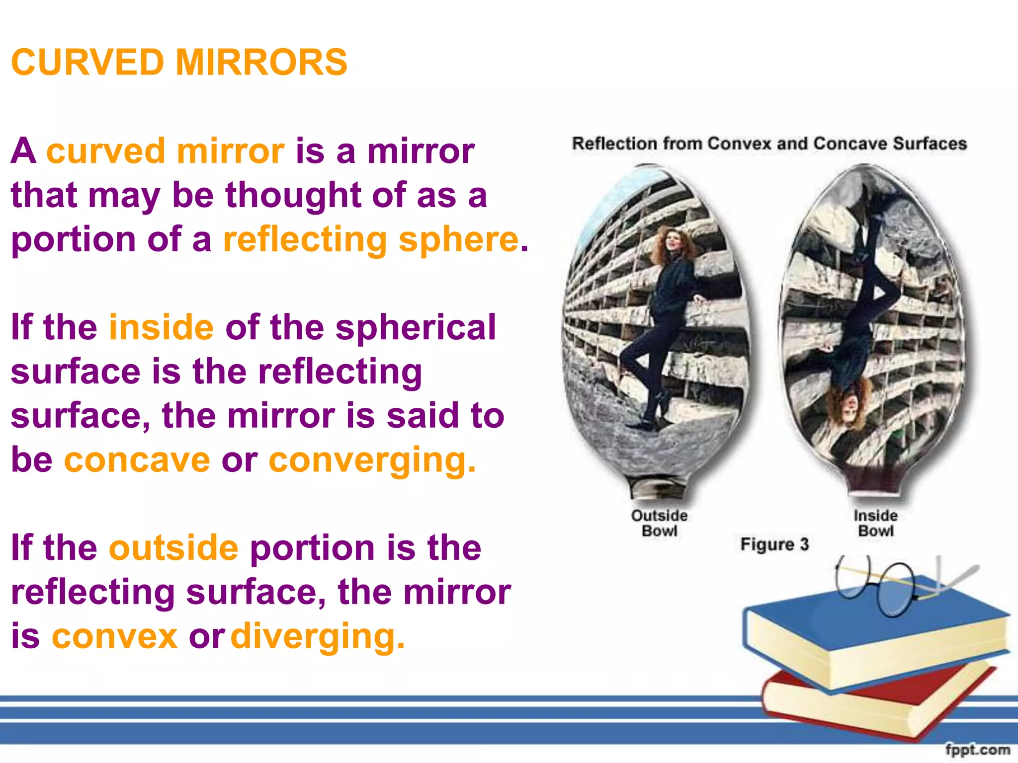 CURVED MIRRORS

A curved mirror is a mirror
that may be thought of as a
portion of a reflecting sphere.

If the inside of the spherical
surface is the reflecting
surface, the mirror is said to
be concave or converging.

If the outside portion is the
reflecting surface, the mirror
is convex or diverging.
 