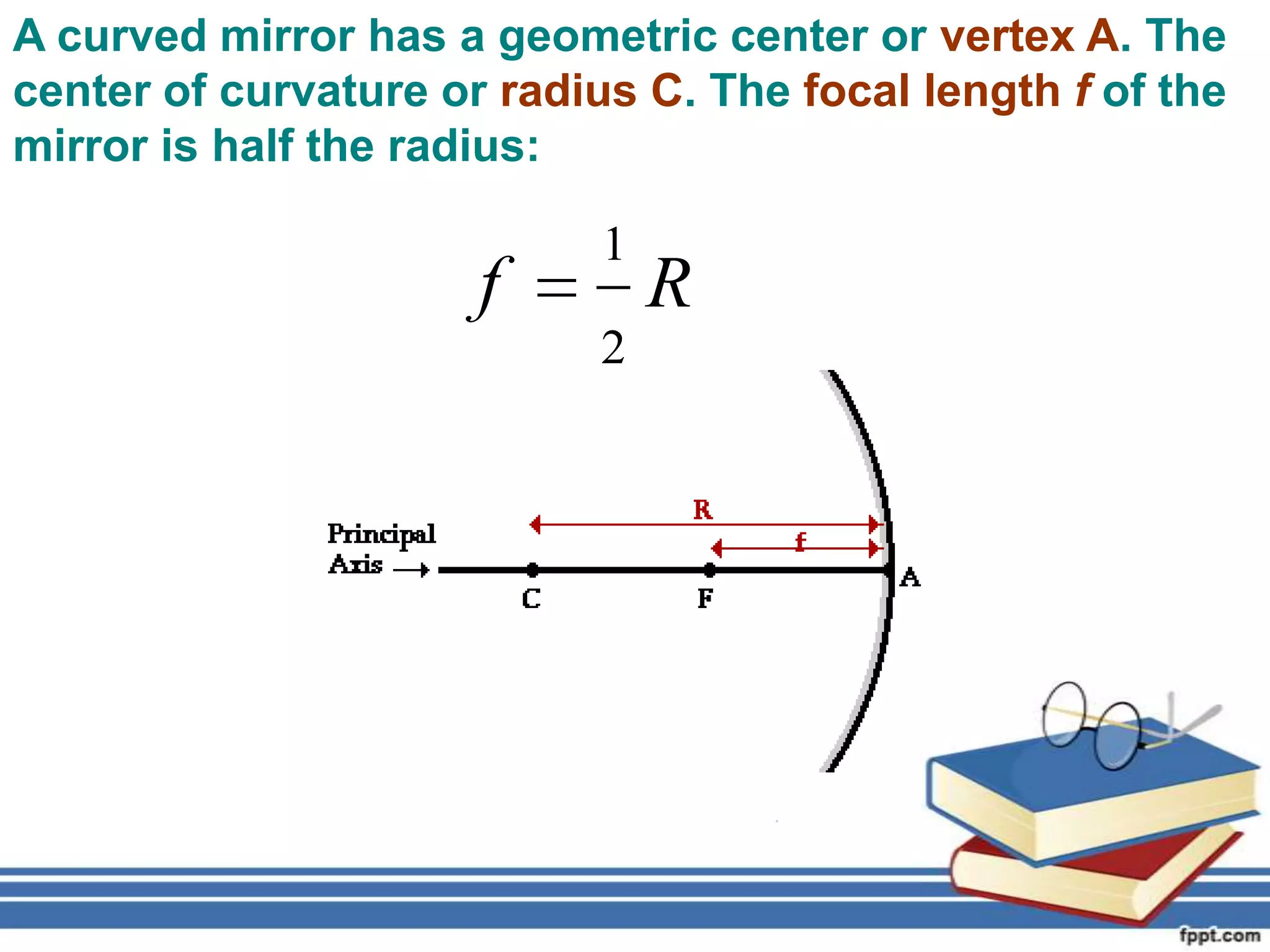 A curved mirror has a geometric center or vertex A. The
center of curvature or radius C. The focal length f of the
mirror is half the radius:

                            1
                      f         R
                            2
 