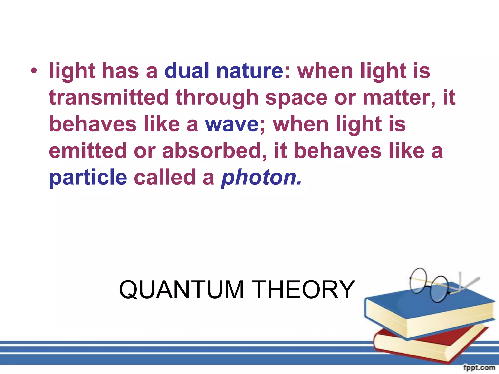 • light has a dual nature: when light is
  transmitted through space or matter, it
  behaves like a wave; when light is
  emitted or absorbed, it behaves like a
  particle called a photon.




        QUANTUM THEORY
 