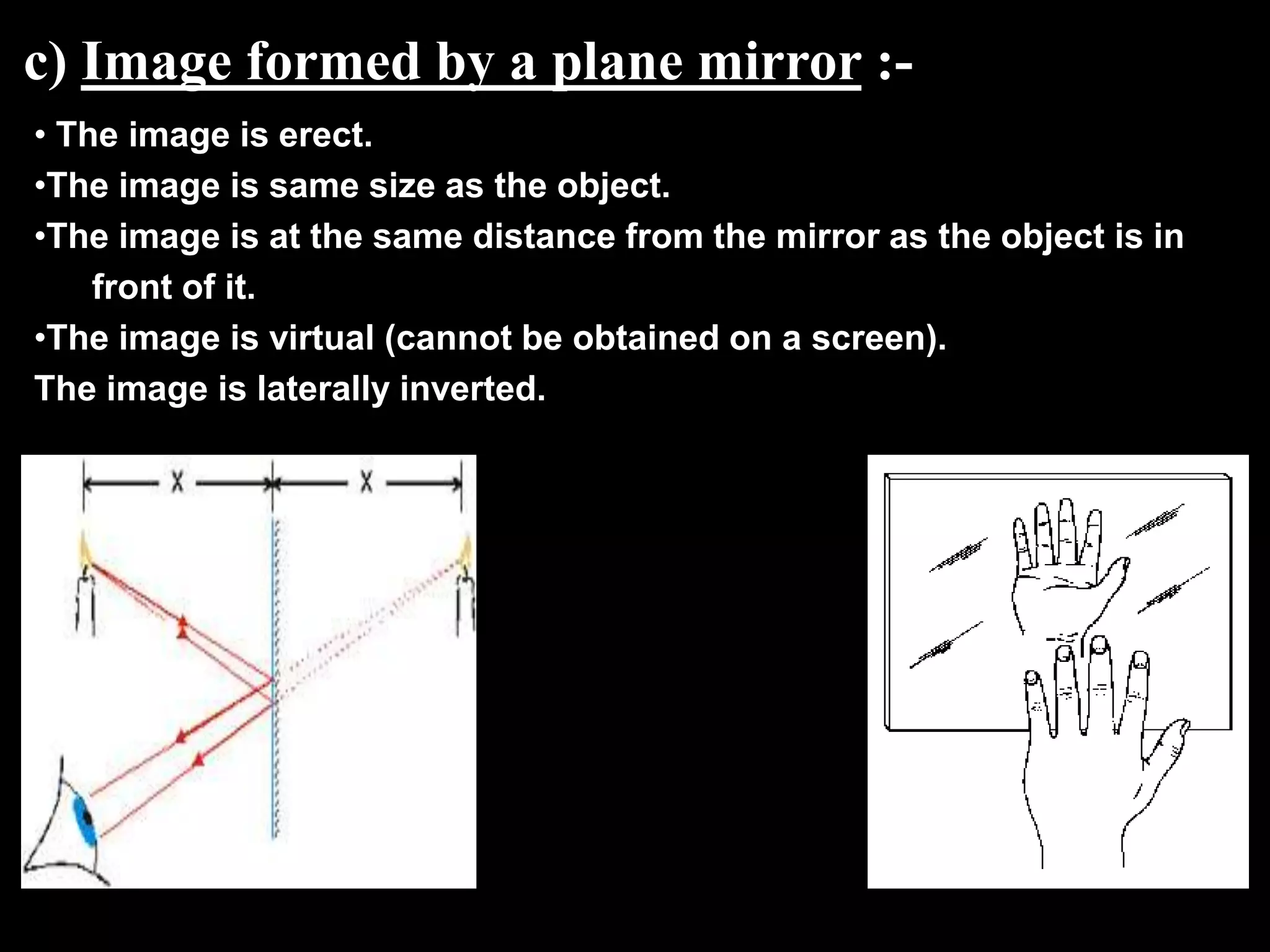c) Image formed by a plane mirror :-
• The image is erect.
•The image is same size as the object.
•The image is at the same distance from the mirror as the object is in
    front of it.
•The image is virtual (cannot be obtained on a screen).
The image is laterally inverted.
 
