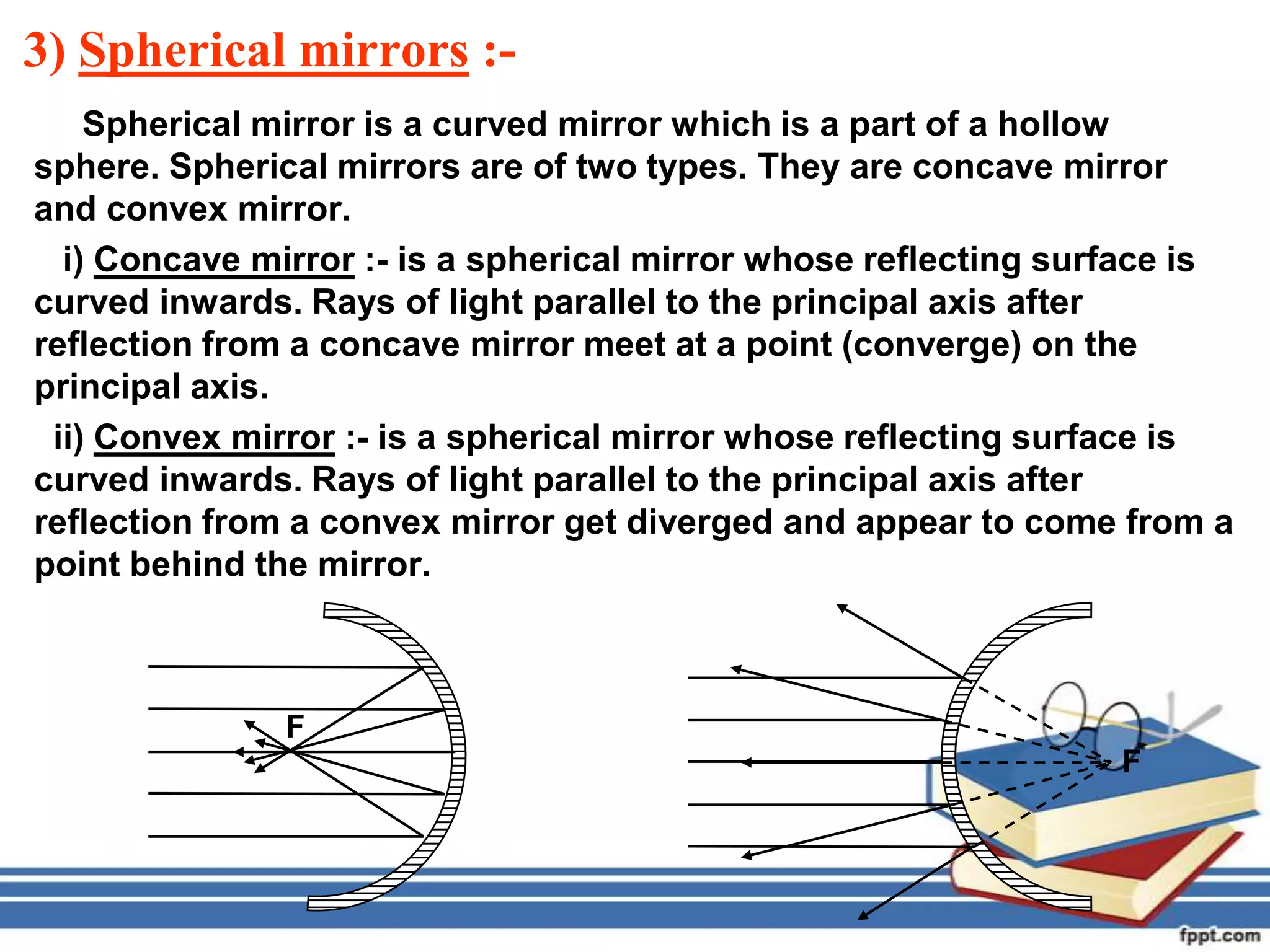 3) Spherical mirrors :-
    Spherical mirror is a curved mirror which is a part of a hollow
sphere. Spherical mirrors are of two types. They are concave mirror
and convex mirror.
  i) Concave mirror :- is a spherical mirror whose reflecting surface is
curved inwards. Rays of light parallel to the principal axis after
reflection from a concave mirror meet at a point (converge) on the
principal axis.
 ii) Convex mirror :- is a spherical mirror whose reflecting surface is
curved inwards. Rays of light parallel to the principal axis after
reflection from a convex mirror get diverged and appear to come from a
point behind the mirror.



               F
                                                                 F
 