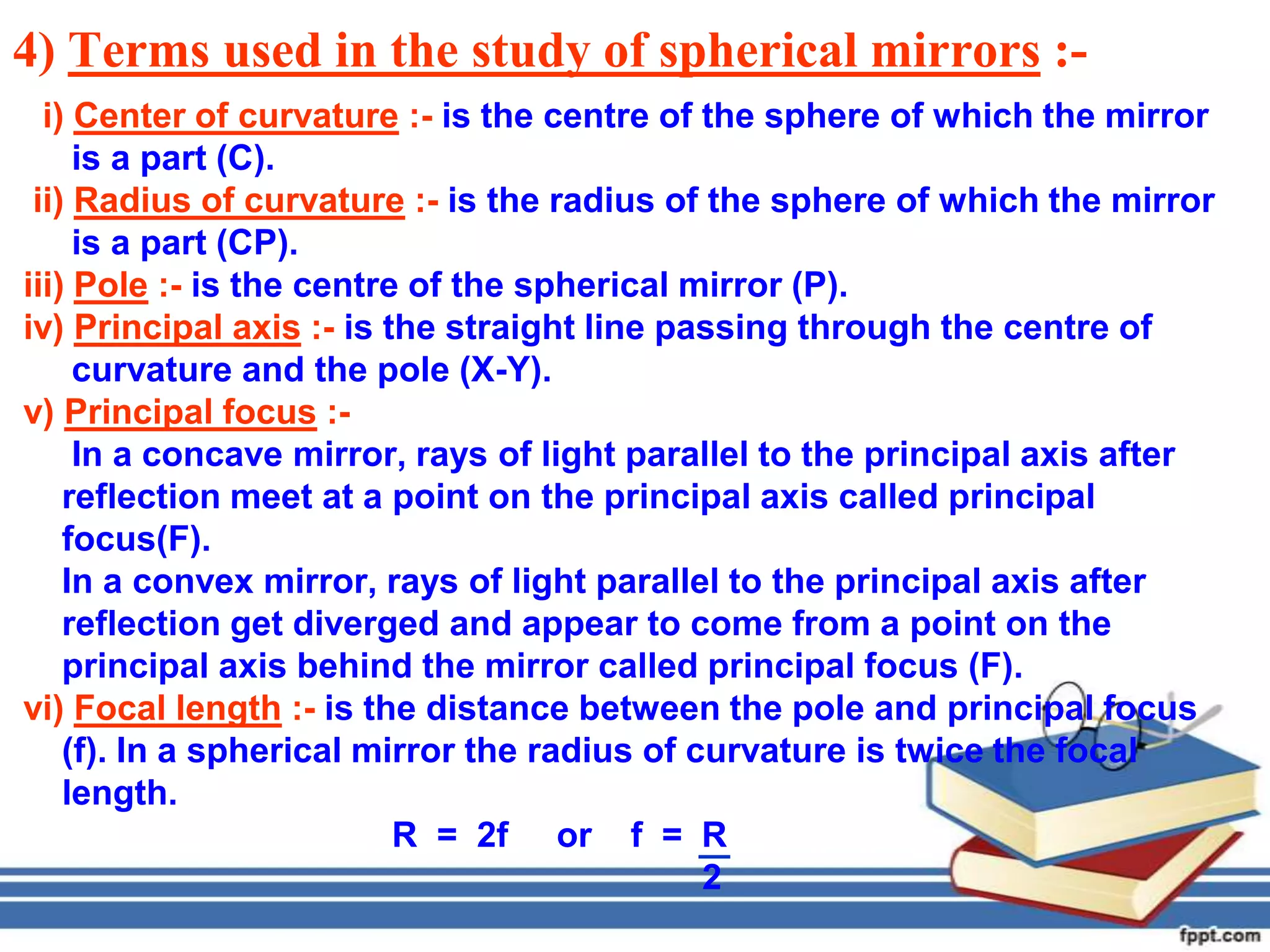 4) Terms used in the study of spherical mirrors :-
  i) Center of curvature :- is the centre of the sphere of which the mirror
     is a part (C).
 ii) Radius of curvature :- is the radius of the sphere of which the mirror
     is a part (CP).
iii) Pole :- is the centre of the spherical mirror (P).
iv) Principal axis :- is the straight line passing through the centre of
     curvature and the pole (X-Y).
v) Principal focus :-
     In a concave mirror, rays of light parallel to the principal axis after
    reflection meet at a point on the principal axis called principal
    focus(F).
    In a convex mirror, rays of light parallel to the principal axis after
    reflection get diverged and appear to come from a point on the
    principal axis behind the mirror called principal focus (F).
vi) Focal length :- is the distance between the pole and principal focus
    (f). In a spherical mirror the radius of curvature is twice the focal
    length.
                          R = 2f or f = R
                                              2
 