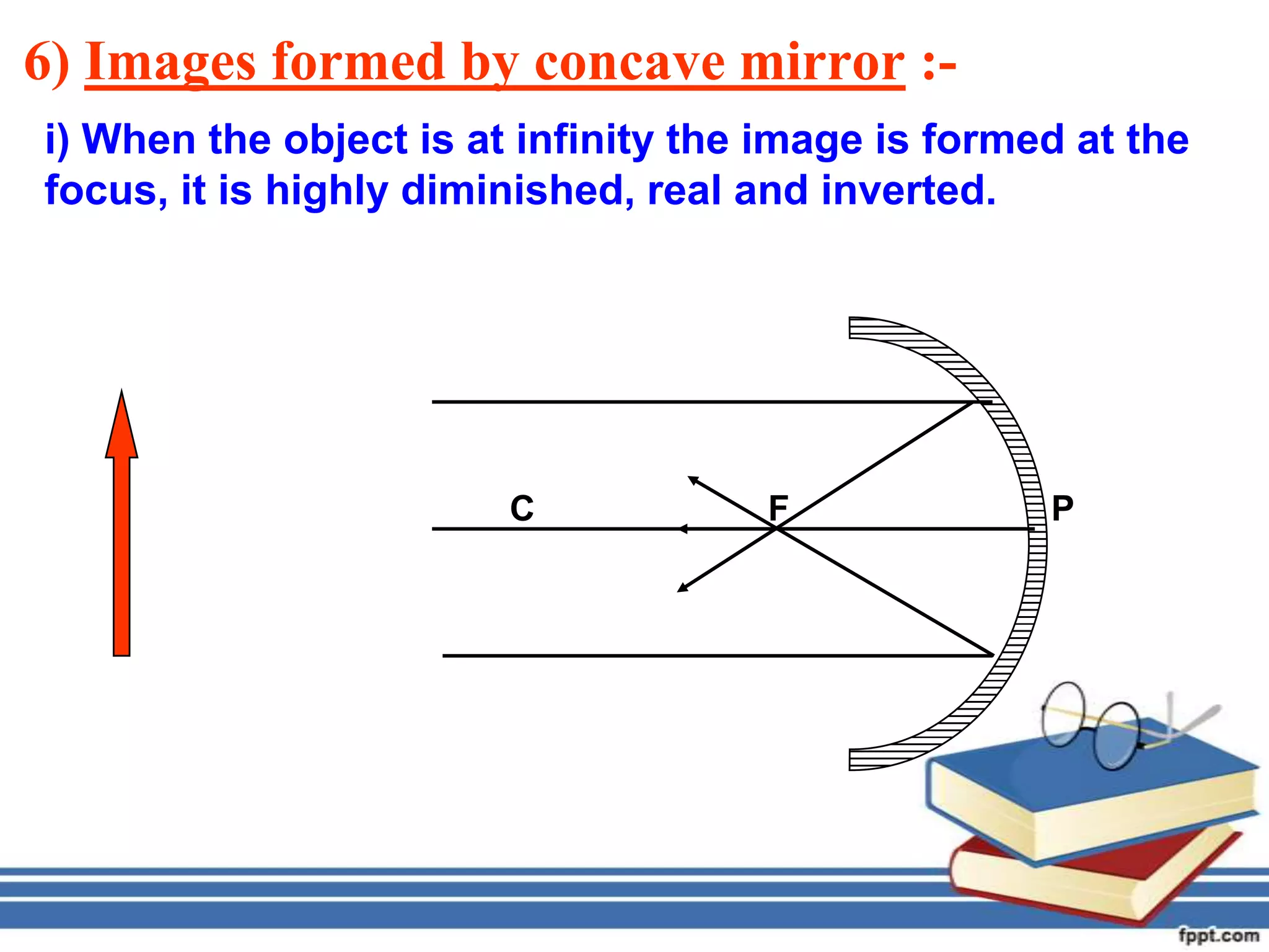 6) Images formed by concave mirror :-
i) When the object is at infinity the image is formed at the
focus, it is highly diminished, real and inverted.




                        C            F              P
 