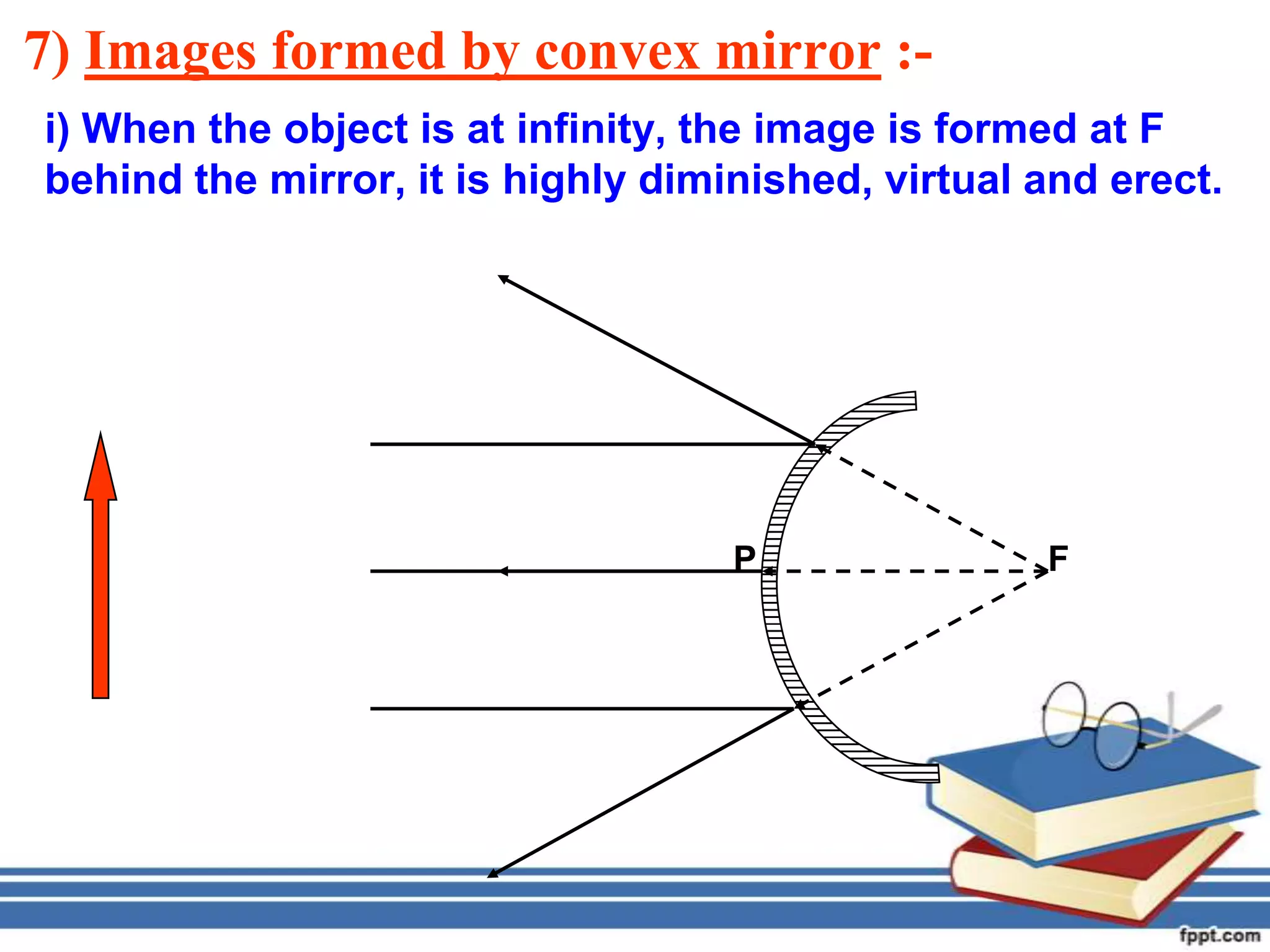 7) Images formed by convex mirror :-
i) When the object is at infinity, the image is formed at F
behind the mirror, it is highly diminished, virtual and erect.




                                    P               F
 