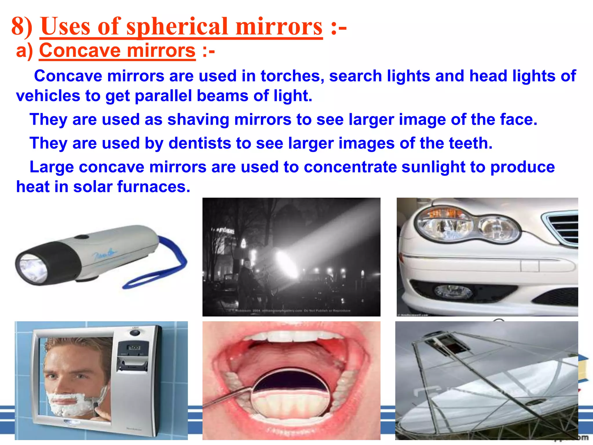 8) Uses of spherical mirrors :-
a) Concave mirrors :-
  Concave mirrors are used in torches, search lights and head lights of
vehicles to get parallel beams of light.
 They are used as shaving mirrors to see larger image of the face.
 They are used by dentists to see larger images of the teeth.
 Large concave mirrors are used to concentrate sunlight to produce
heat in solar furnaces.
 