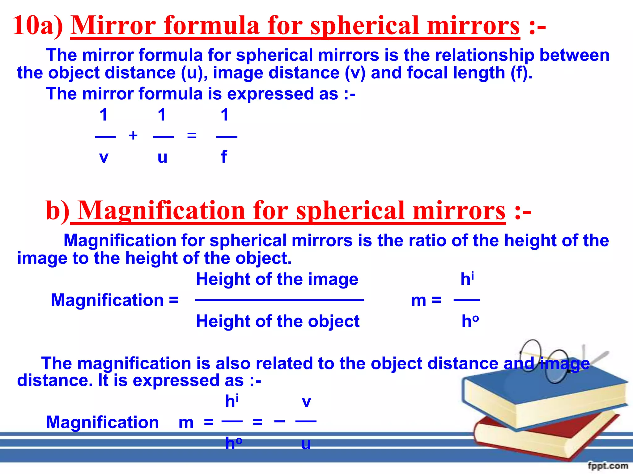 10a) Mirror formula for spherical mirrors :-
    The mirror formula for spherical mirrors is the relationship between
the object distance (u), image distance (v) and focal length (f).
    The mirror formula is expressed as :-
          1      1        1
              +      =
          v      u        f


   b) Magnification for spherical mirrors :-
     Magnification for spherical mirrors is the ratio of the height of the
image to the height of the object.
                     Height of the image               hi
   Magnification =                              m=
                     Height of the object              ho

   The magnification is also related to the object distance and image
distance. It is expressed as :-
                          hi       v
    Magnification m =         =
                          ho       u
 