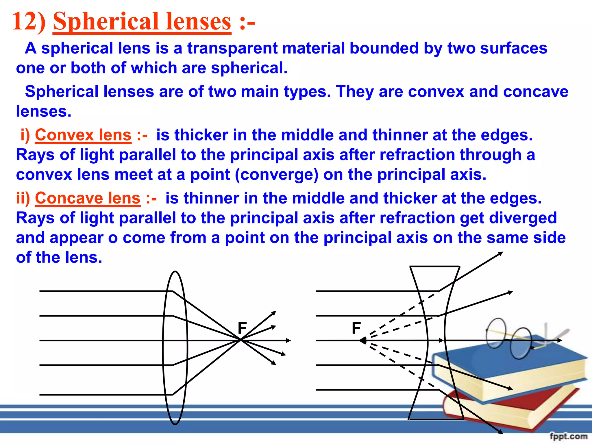 12) Spherical lenses :-
  A spherical lens is a transparent material bounded by two surfaces
one or both of which are spherical.
  Spherical lenses are of two main types. They are convex and concave
lenses.
 i) Convex lens :- is thicker in the middle and thinner at the edges.
Rays of light parallel to the principal axis after refraction through a
convex lens meet at a point (converge) on the principal axis.
ii) Concave lens :- is thinner in the middle and thicker at the edges.
Rays of light parallel to the principal axis after refraction get diverged
and appear o come from a point on the principal axis on the same side
of the lens.



                             F              F
 