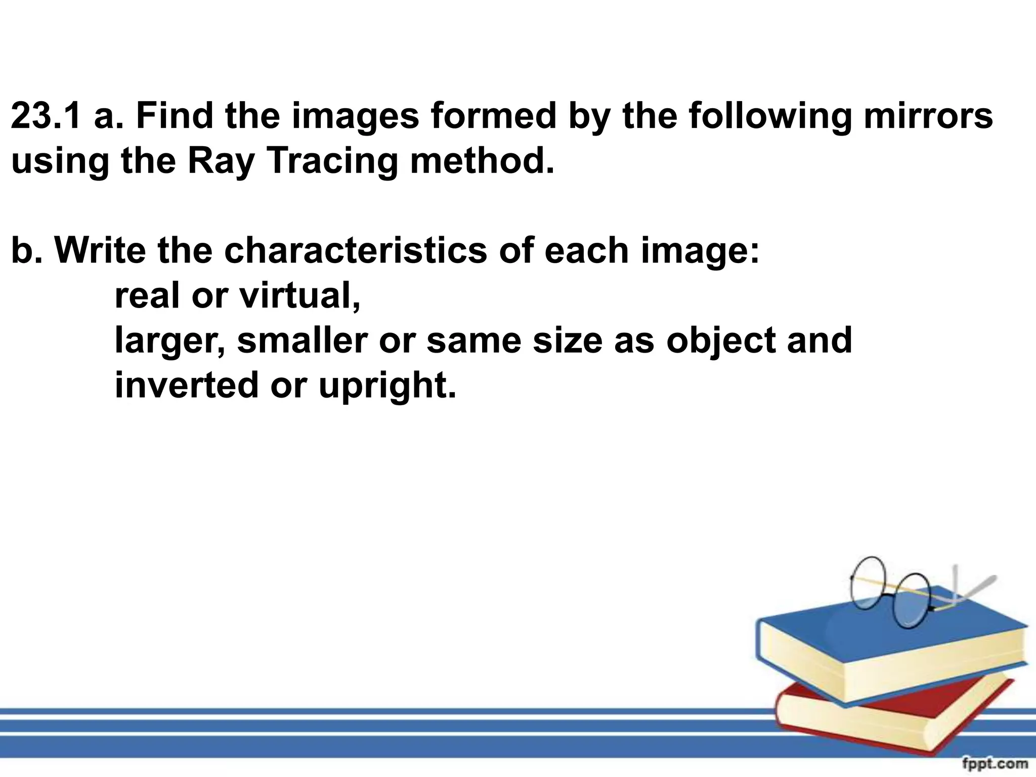23.1 a. Find the images formed by the following mirrors
using the Ray Tracing method.

b. Write the characteristics of each image:
      real or virtual,
      larger, smaller or same size as object and
      inverted or upright.
 