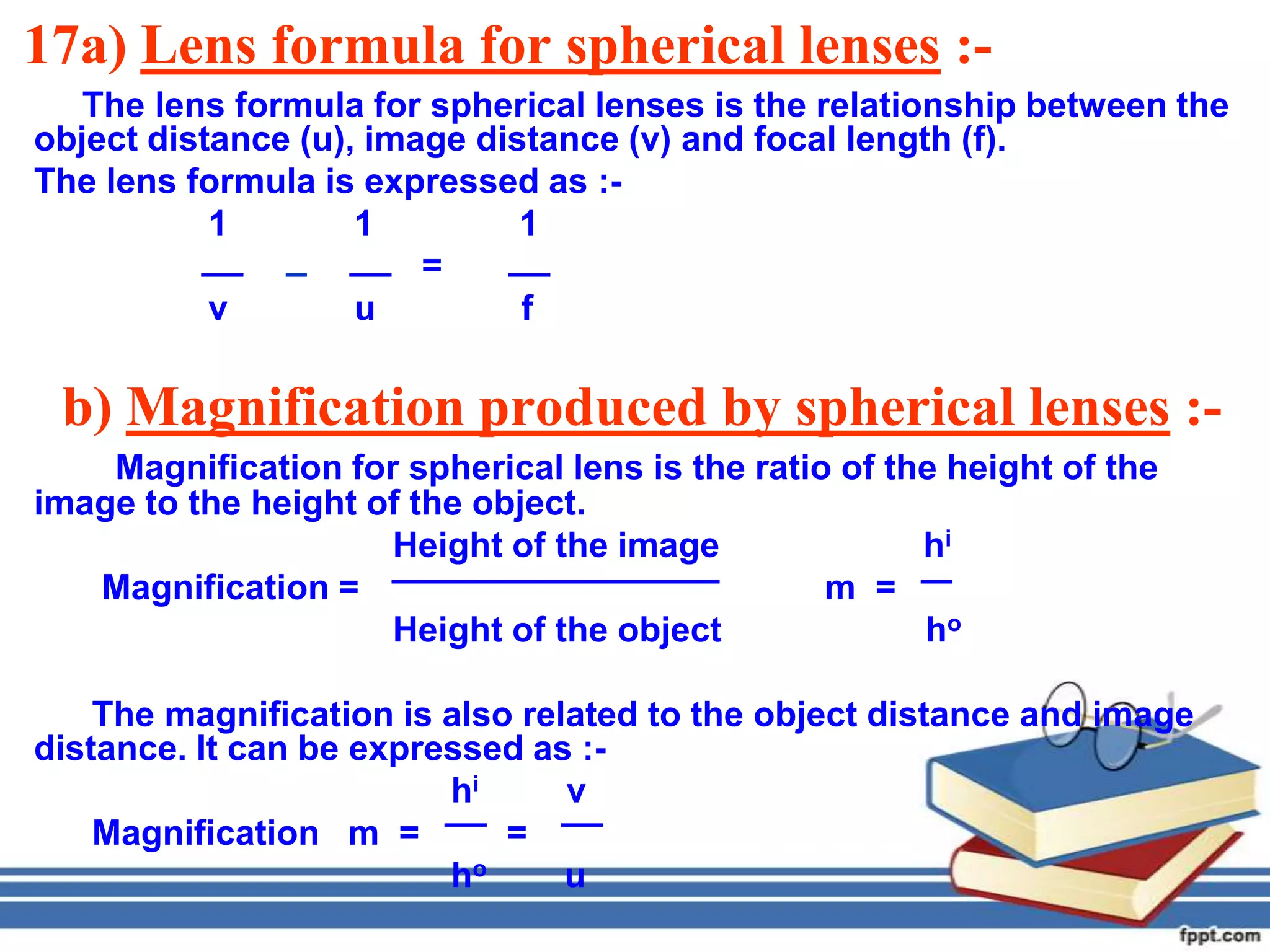 17a) Lens formula for spherical lenses :-
   The lens formula for spherical lenses is the relationship between the
object distance (u), image distance (v) and focal length (f).
The lens formula is expressed as :-
           1        1         1
                        =
           v        u         f

 b) Magnification produced by spherical lenses :-
    Magnification for spherical lens is the ratio of the height of the
image to the height of the object.
                     Height of the image               hi
   Magnification =                               m =
                     Height of the object              ho

    The magnification is also related to the object distance and image
distance. It can be expressed as :-
                         hi      v
    Magnification m =        =
                         ho      u
 