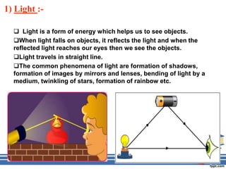 1) Light :-

   Light is a form of energy which helps us to see objects.
  When light falls on objects, it reflects the light and when the
  reflected light reaches our eyes then we see the objects.
  Light travels in straight line.
  The common phenomena of light are formation of shadows,
  formation of images by mirrors and lenses, bending of light by a
  medium, twinkling of stars, formation of rainbow etc.
 