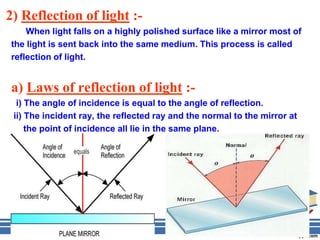 2) Reflection of light :-
    When light falls on a highly polished surface like a mirror most of
the light is sent back into the same medium. This process is called
reflection of light.


a) Laws of reflection of light :-
  i) The angle of incidence is equal to the angle of reflection.
 ii) The incident ray, the reflected ray and the normal to the mirror at
     the point of incidence all lie in the same plane.
 