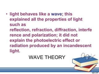 • light behaves like a wave; this
  explained all the properties of light
  such as
  reflection, refraction, diffraction, interfe
  rence and polarization; it did not
  explain the photoelectric effect or
  radiation produced by an incandescent
  light.
            WAVE THEORY
 