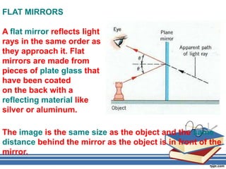 FLAT MIRRORS

A flat mirror reflects light
rays in the same order as
they approach it. Flat
mirrors are made from
pieces of plate glass that
have been coated
on the back with a
reflecting material like
silver or aluminum.

The image is the same size as the object and the same
distance behind the mirror as the object is in front of the
mirror.
 